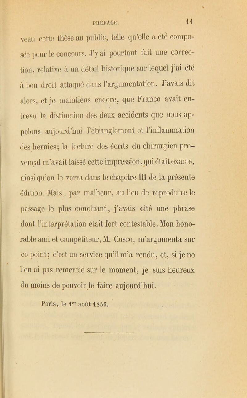 H veau cette thèse au public, telle qu’elle a été compo- sée pour le concours. J’y ai pourtant fait une correc- tion, relative à un détail historique sur lequel j’ai été à bon droit attaqué dans l’argumentation. J’avais dit alors, et je maintiens encore, que Franco avait en- trevu la distinction des deux accidents que nous ap- pelons aujourd’hui l’étranglement et l’inflammation des hernies; la lecture des écrits du chirurgien pro- vençal m’avait laissé cette impression, qui était exacte, ainsi qu’on le verra dans le chapitre III de la présente édition. Mais, par malheur, au lieu de reproduire le passage le plus concluant, j’avais cité une phrase dont l’interprétation était fort contestable. Mon hono- rable ami et compétiteur, M. Cusco, m’argumenta sur ce point; c’est un service qu’il m’a rendu, et, si je ne l’en ai pas remercié sur le moment, je suis heureux du moins de pouvoir le faire aujourd’hui. Paris, le 1 août 1856.