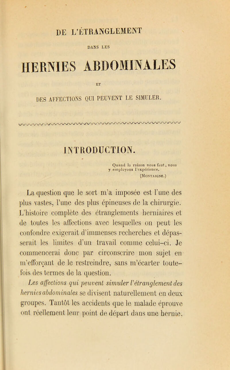 Dlî VÉTRANGLEMEKT DANS LES HERNIES ABDOMINALES ET DES AFFECTIONS QUI PEUVENT LE SIMULER. \/\y -«ny VN/V'-/ INTRODUCTION. Quand la raison nous faut, nous y employons l’expérience, (Montaigne.) La question que le sort m’a imposée est F une des plus vastes, Fune des plus épineuses de la chirurgie. L’histoire complète des étranglements herniaires et de toutes les affections avec lesquelles on peut les confondre exigerait d’immenses recherches et dépas- serait les limites d’un travail comme celui-ci. Je commencerai donc par circonscrire mon sujet en m’efforçant de le restreindre, sans m’écarter toute- fois des termes de la question. Les affeclions qui peuvent simuler Vétranglement des hernies abdominales se divisent naturellement en deux groupes. Tantôt les accidents que le malade éprouve ont réellement leur point de départ dans une hernie.