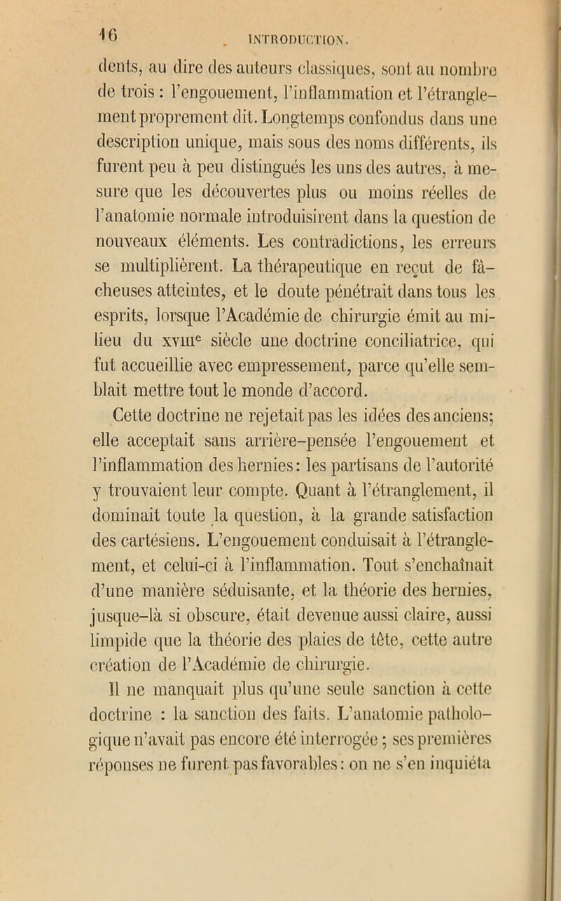 (lents, au dire des auteurs classi(}ues, sont au nomlire de trois : rcngouement, T inflammation et lY*trangle- ment proprement dit. Longtemps confondus dans une description unique, mais sous des noms différents, ils furent peu à peu distingués les uns des autres, à me- sure que les découvertes plus ou moins réelles de l’anatomie normale introduisirent dans la question de nouveaux éléments. Les contradictions, les erreurs se multiplièrent. La thérapeutique en reçut de fâ- cheuses atteintes, et le doute pénétrait dans tous les esprits, lorsque l’Académie de chirurgie émit au mi- lieu du xviii^ siècle une doctrine conciliatrice, qui fut accueillie avec empressement, parce qu’elle sem- blait mettre tout le monde d’accord. Cette doctrine ne rejetait pas les idées des anciens; elle acceptait sans arrière-pensée l’engouement et l’inflammation des hernies : les partisans de l’autorité y trouvaient leur compte. Quant à l’étranglement, il dominait toute la question, à la grande satisfaction des cartésiens. L’engouement conduisait à l’étrangle- ment, et celui-ci à l’inflammation. Tout s’enchaînait d’une manière séduisante, et la théorie des hernies, jusque-là si obscure, était devenue aussi claire, aussi limpide que la théorie des plaies de tète, cette autre création de l’Académie de chirurgie. 11 ne manquait plus qu’une seule sanction à cette doctrine : la sanction des làits. L’anatomie patholo- gique n’avait pas encore été interrogée ; .ses premières réponses ne furent pas favorables: on ne s’en inquiéta