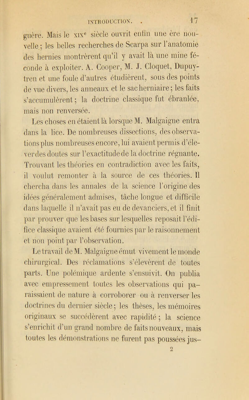 guère. Mais le xix'= siècle ouvrit euliii une ère nou- velle.; les belles recherches de Scarpa sur l’anatomie des hernies montrèrent qu’il y avait la une mine fé- conde cà exploiter. A. Cooper, M. ,T. Cloquet, Dupuy- tren et une foule d’autres étudièrent, sous des points de vue divers, les anneaux et le sac herniaire; les faits s’accumulèrent ; la doctrine classique fut ébranlée, mais non renversée. Les choses en étaient là lorsque M. Malgaigne entra dans la lice. De nombreuses dissections, des observa- tions plus nombreuses encore, lui avaient permis d’éle- ver des doutes sur l’exactitude de la doctrine régnante. Trouvant les théories en contradiction avec les faits, il voulut remonter à la source de ces théories. 11 chercha dans les annales de la science l’origine des idées généralement admises, tâche longue et difficile dans laquelle il n’avait pas eu de devanciers, et il finit par prouver que les bases sur lesquelles reposait l’édi- fice classique avaient été fournies par le raisonnement et non point par l’observation. Le travail deM. Malgaigne émut vivement le monde chirurgical. Des réclamations s’élevèrent de toutes parts. Une polémique ardente s’en.snivit. On publia avec empressement toutes les observations qui pa- raissaient de nature à corroborer ou à renverser les doctrines du dernier siècle; les thèses, les mémoires originaux se succédèrent avec rapidité ; la science s’enrichit d’un grand nombre de faits nouveaux, mais toutes les démonstrations ne furent pas poussées jus- 2