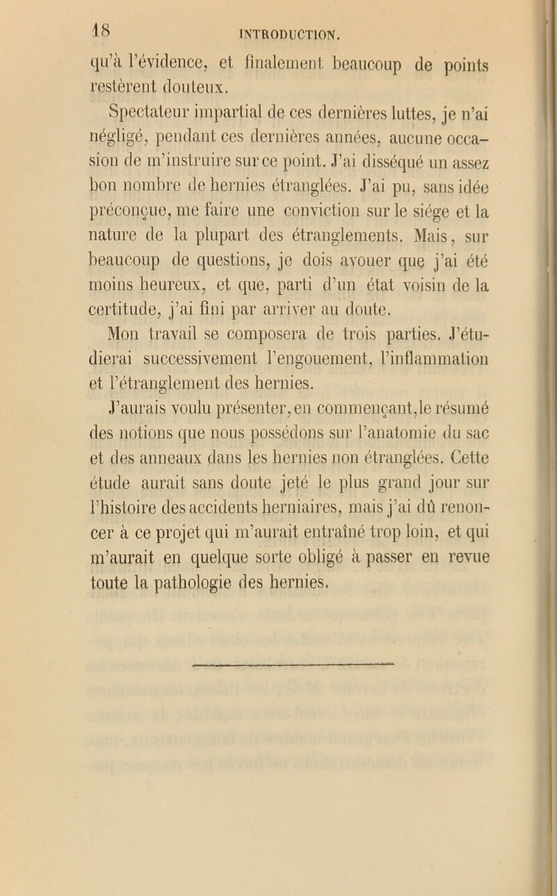qu’à l’éviclence, et finalcineiil beaucoup de points restèrent douteux. Spectateur impartial de ces dernières luttes, je n’ai négligé, pendant ces dernières années, aucune occa- sion de m’instruire sur ce point. J’ai disséqué un assez bon nombre de hei'nies étranglées. J’ai pu, sans idée préconçue, me faire une conviction sur le siège et la nature de la plupart des étranglements. Mais, sur beaucoup de questions, je dois avouer quç j’ai été moins heureux, et que, parti d’un état voisin de la certitude, j’ai fini par arriver au doute. Mon travail se composera de trois parties. J’étu- dierai successivement l’engouement, l’inflammation et l’étranglement des hernies. J’aurais voulu présenter, en commençant,le résumé des notions que nous possédons sur l’anatomie du sac et des anneaux dans les hernies non étranglées. Cette étude aurait sans doute jeté le plus grand jour sur l’histoire des accidents herniaires, mais j’ai dû renon- cer à ce projet qui m’aurait entraîné trop loin, et qui m’aurait en quelque sorte obligé à passer en revue toute la pathologie des hernies.