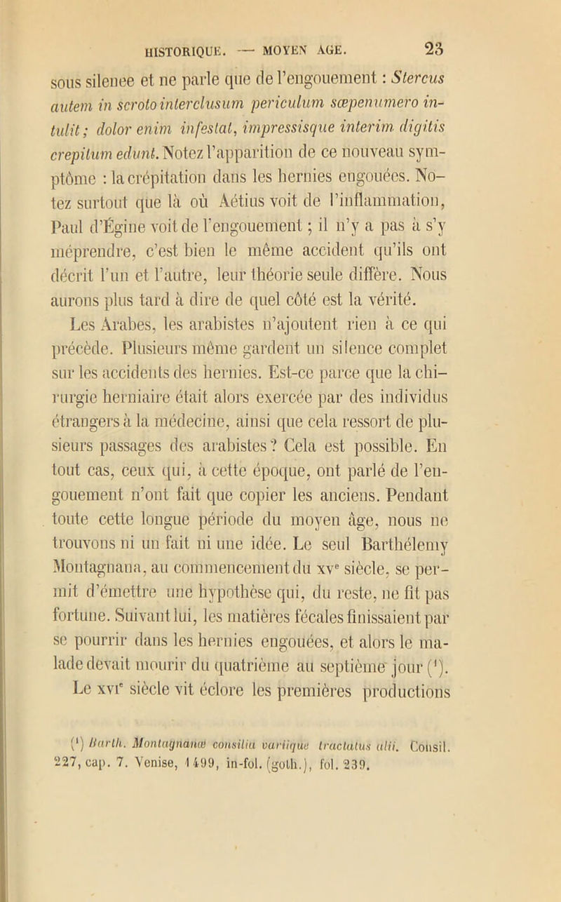 SOUS silenee et ne parle que de reiigouement : Stercus autem in scrotoinlerclusum pericidum sœpenuniero m- tulü; dolor enim infestai, impressisque intérim dicjitis crepilum ediint. Notez l’apparition de ce nouveau sym- ptôme ; la crépitation dans les hernies engouées. No- tez surtout que Icà où Aétius voit de l’inflammation, Paul d’Égine voit de l’engouement ; il n’y a pas à s’y méprendre, c’est bien le même accident qu’ils ont décrit l’im et l’autre, leur théorie seule diffère. Nous aurons plus tard à dire de quel côté est la vérité. Les Arabes, les arabistes n’ajoutent rien à ce qui précède. Plusieurs même gardent un silence complet sur les accidents des hernies. Est-ce parce que la chi- rurgie herniaire était alors exercée par des individus étrangers à la médecine, ainsi que cela ressort de plu- sieurs passages des arabistes? Cela est possible. En tout cas, ceux qui, à cette époque, ont parlé de l’en- gouement n’ont fait que copier les anciens. Pendant toute cette longue période du moyen âge, nous ne trouvons ni un fait ni une idée. Le seul Barthélemy Montagnana, au commencement du xv siècle, se per- mit d’émettre une hypothèse qui, du reste, no fit pas fortune. Suivant lui, les matières fécales finissaient par se pourrir dans les hernies engouées, et alors le ma- lade devait mourir du (quatrième au septième'jour ('). Le XVI' siècle vit éclore les premières productions (') Harlh. Montagnanœ consilia vuriique Iraclalus idii. Coiisil. 227, cap. 7. Venise, 1 499, in-fol. (golh.), fol. 239.