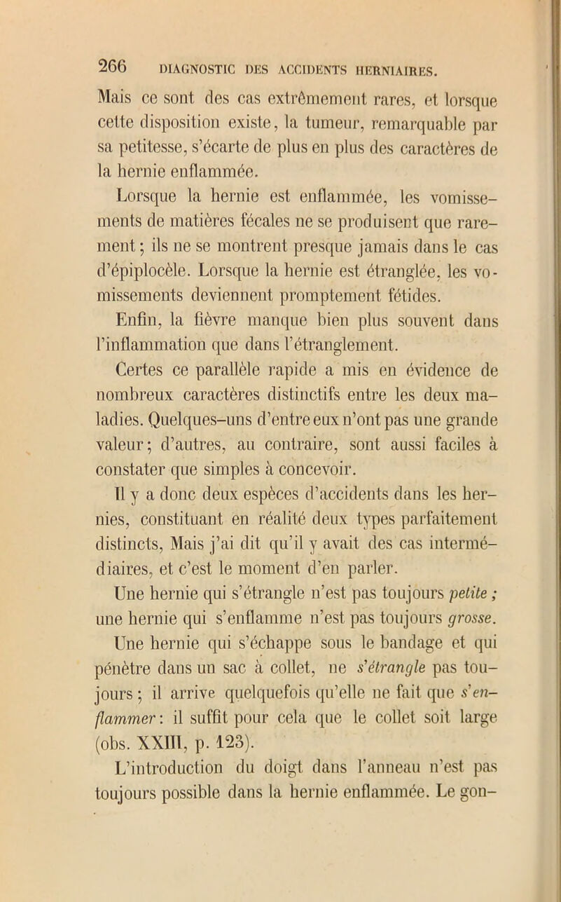 Mais ce sont des cas extrômemoiit rares, et lorsque cette disposition existe, la tumeur, remarquable par sa petitesse, s’écarte de plus en plus des caractères de la hernie enflammée. Lorsque la hernie est enflammée, les vomisse- ments de matières fécales ne se produisent que rare- ment ; ils ne se montrent presque jamais dans le cas d’épiplocèle. Lorsque la hernie est étranglée, les vo- missements deviennent promptement fétides. Enfin, la fièvre manque bien plus souvent dans l’inflammation que dans l’étranglement. Certes ce parallèle rapide a mis en évidence de nombreux caractères distinctifs entre les deux ma- ladies. Quelques-uns d’entre eux n’ont pas une grande valeur; d’autres, au contraire, sont aussi faciles à constater que simples à concevoir. Il y a donc deux espèces d’accidents dans les her- nies, constituant en réalité deux types parfaitement distincts. Mais j’ai dit qu’il y avait des cas intermé- diaires, et c’est le moment d’en parler. Une hernie qui s’étrangle n’est pas toujours petite ; une hernie qui s’enflamme n’est pas toujours grosse. Une hernie qui s’échappe sous le bandage et qui pénètre dans un sac à collet, ne s'étrangle pas tou- jours ; il arrive quelquefois qu’elle ne fait que s'e7i- flammer : il suffit pour cela que le collet soit large (ohs. XXIll, p. 123). L’introduction du doigt dans ranneau n’est pas toujours possible dans la hernie enflammée. Le gon-