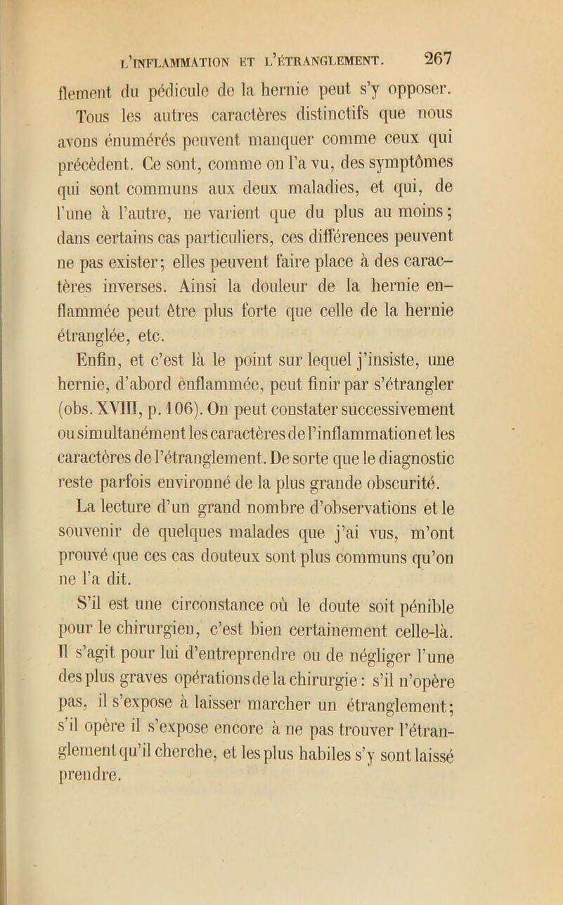 flemeiit du pédicule do la hernie peut s’y opposer. Tous les autres caractères distinctifs que nous avons énumérés peuvent manquer comme ceux qui précèdent. Ce sont, comme on l’a vu, des symptômes qui sont communs aux deux maladies, et qui, de l’iiue à l’autre, ne varient que du plus au moins ; dans certains cas paiiiculiers, ces différences peuvent ne pas exister; elles peuvent faire place à des carac- tères inverses. Ainsi la douleur de la hernie en- flammée peut être plus forte que celle de la hernie étranglée, etc. Enfin, et c’est là le point sur lequel j’insiste, une hernie, d’abord ènflammée, peut finir par s’étrangler (obs. XVIII, p. 106). On peut constater successivement ou simultanément les caractères de l’inflammation et les caractères de l’étranglement. De sorte que le diagnostic reste parfois environné de la plus grande obscurité. La lecture d’un grand nombre d’observations et le souvenir de quelques malades que j’ai vus, m’ont prouvé que ces cas douteux sont plus communs qu’on ne l’a dit. S’il est une circonstance où le doute soit pénible pour le chirurgieu, c’est bien certainement celle-là. Il s’agit pour lui d’entreprendre ou de négliger l’une des plus graves opérations de la chirurgie: s’il n’opère pas, il s’expose à laisser marcher un étranglement ; s’il opère il s’expose encore à ne pas trouver l’étran- glement qu’il cherche, et les plus habiles s’y sont laissé prendre.