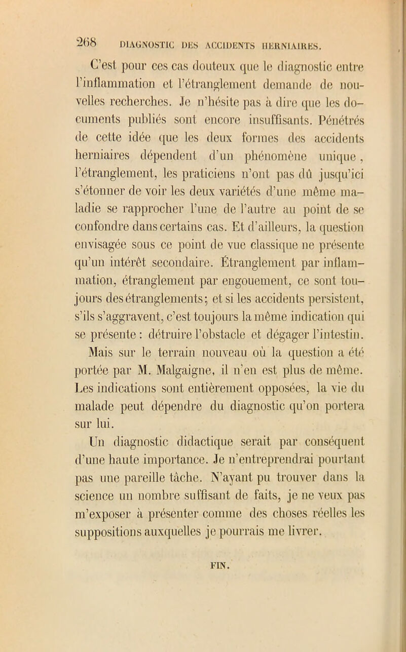 C’est pour ces cas douteux que le diagnostic entre l’inflammation et l’étranglement demande de nou- velles recherches. Je n’hésite pas à dire que les do- cuments publiés sont encore insuffisants, l^énétrés de cette idée que les deux formes des accidents herniaires dépendent d’un phénomène unique, l’étranglement, les praticiens n’ont pas dû jusqu’ici s’étonner de voir les deux variétés d’une môme ma- ladie se rapprocher l’une de l’autre au point de se confondre dans certains cas. Et d’ailleurs, la question envisagée sous ce point de vue classique ne présente qu’un intérêt secondaire. Étranglement par inflam- mation, étranglement par engouement, ce sont tou- jours des étranglements ; et si les accidents persistent, s’ils s’aggravent, c’est toujours la môme indication qui se présente: détruire l’obstacle et dégager l’intestin. Mais sur le terrain nouveau où la question a été portée par M. Malgaigne, il n’en est plus de même. Les indications sont entièrement opposées, la vie du malade peut dépendre du diagnostic qu’on portera sur lui. Un diagnostic didactique serait par conséquent d’une haute importance. Je n’entreprendrai pourtant pas une pareille tâche. N’ayant pu trouver dans la science un nombre suffisant de faits, je ne veux pas m’exposer à présenter comme des choses réelles les suppositions auxquelles je pourrais me livrer. FIN.