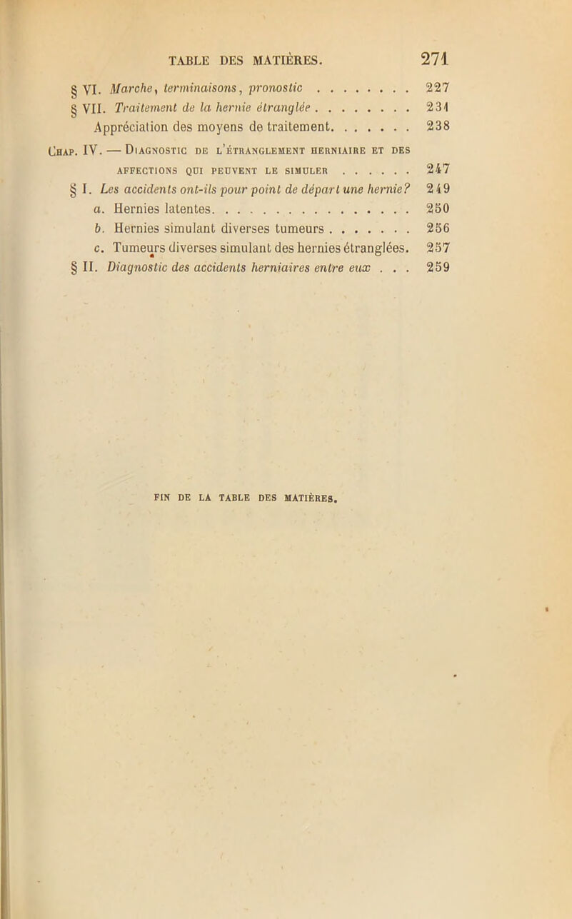 § VI. Marche, terminaisons, pronostic 227 § VII. Traitement de la hernie étranglée 231 Appréciation des moyens de traitement 238 Chap. IV. — Diagnostic de l’étranglement herniaire et des AFFECTIONS QDI PEUVENT LE SIMULER 247 § I. Les accidents ont-ils pour point de départ une hernie? 249 a. Hernies latentes 250 b. Hernies simulant diverses tumeurs 256 c. Tumeurs diverses simulant des hernies étranglées. 257 § II. Diagnostic des accidents herniaires entre eux . . . 259 FIN DE LA TABLE DES MATIÈRES.