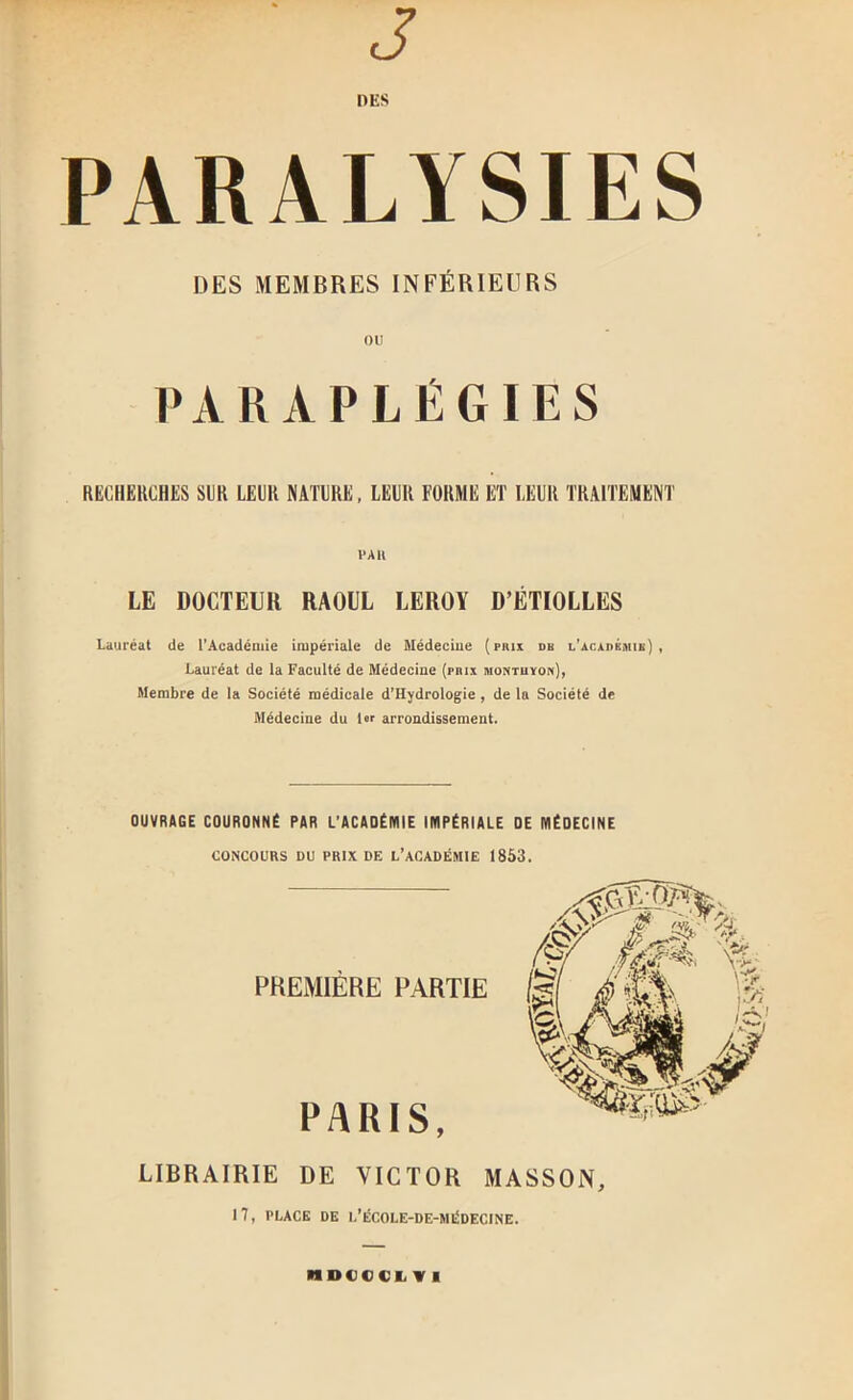 J DES PARALYSIES DES MEMBRES INFÉRIEURS ou PARAPLÉGIES RECHEKOHES SUR LEUR NATURE, LEUR FORME ET LEUR TRAITEMENT LE DOCTEUR RAOUL LEROY D’ÉTIOLLES Lauréat de l'Académie impériale de Médeciue (prix db L’AcxnÉsiiE] , Lauréat de la Faculté de Médecine (prix montuyon), Membre de la Société médicale d'Hydrologie , de la Société de Médeciue du 1er arrondissement. OUVRAGE COURONNÉ PAR L’ACADÉMIE IMPÉRIALE DE MÉDECINE CONCOURS DU PRIX DE L’aCADÉMIE 1853. PREMIÈRE PARTIE PARIS, LIBRAIRIE DE VICTOR MASSON, 17, PLACE DE L’ÉCOLE-DE-MI^DECINE. MDCCCI^ V I