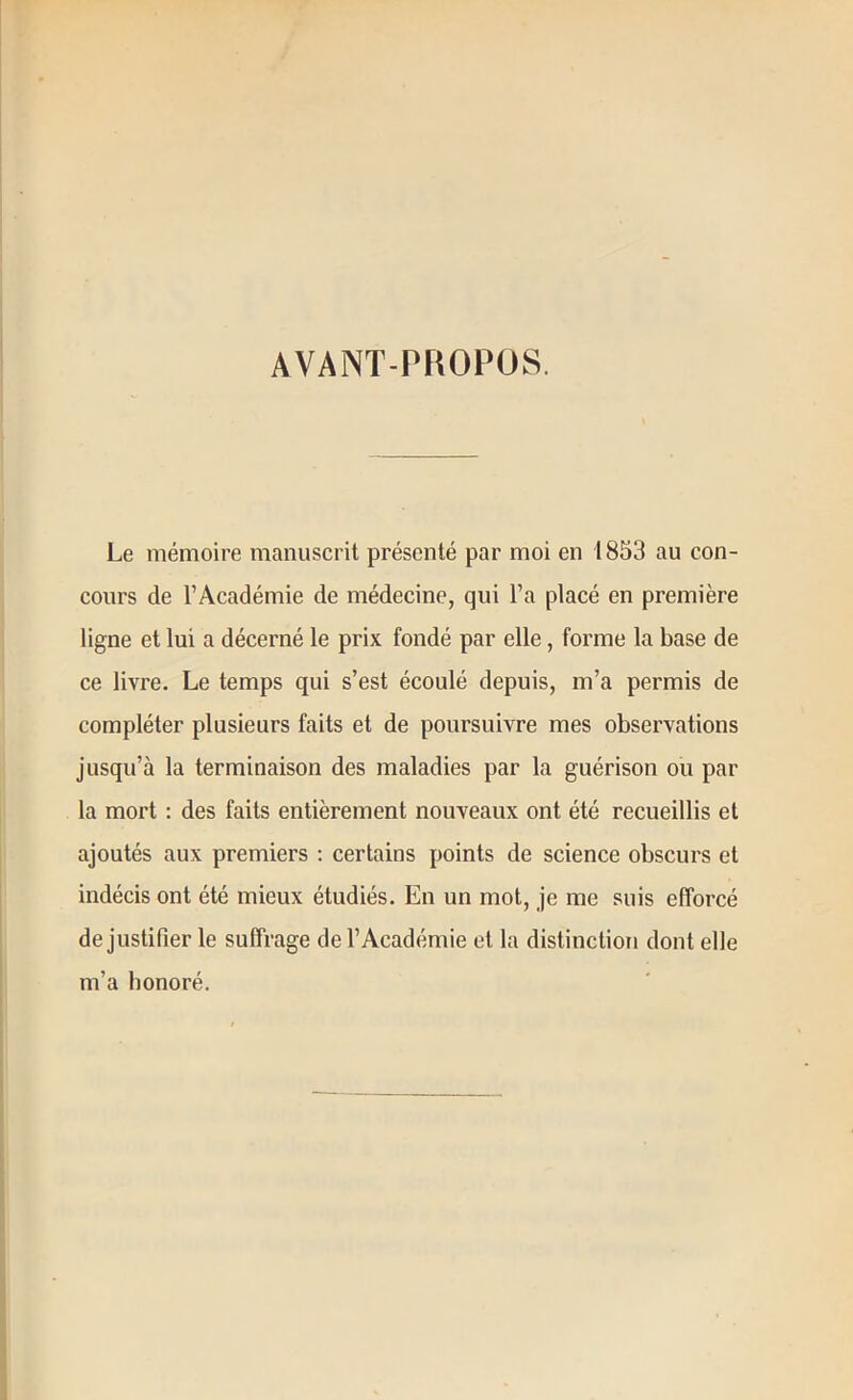 AVANT-PROPOS. Le mémoire manuscrit présenté par moi en 1853 au con- cours de l’Académie de médecine, qui l’a placé en première ligne et lui a décerné le prix fondé par elle, forme la base de ce livre. Le temps qui s’est écoulé depuis, m’a permis de compléter plusieurs faits et de poursuivre mes observations jusqu’à la terminaison des maladies par la guérison ou par la mort : des faits entièrement nouveaux ont été recueillis et ajoutés aux premiers ; certains points de science obscurs et indécis ont été mieux étudiés. En un mot, je me suis efforcé de justifier le suffrage de l’Académie et la distinction dont elle m’a honoré.