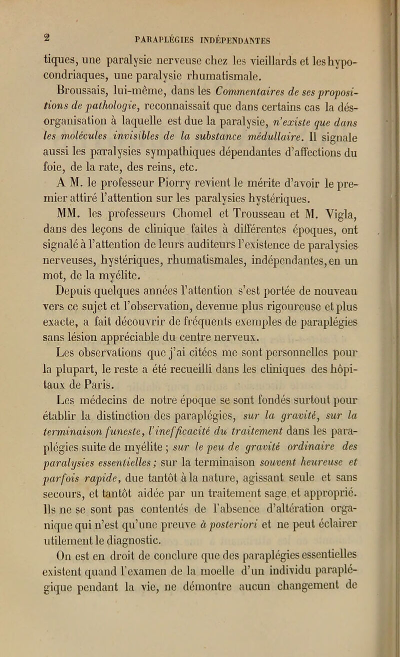 tiques, une paralysie nerveuse chez les vieillards et les hypo- condriaques, une paralysie rhumatismale. Broussais, lui-même, dans les Commentaires de ses proposi- tions de pathologie, reconnaissait que dans certains cas la dés- organisation à laquelle est due la paralysie, n’existe que dans les molécules invisibles de la substance médullaire. 11 signale aussi les paralysies sympathiques dépendantes d’affections du foie, de la rate, des reins, etc. A M. le professeur Piorry revient le mérite d’avoir le pre- mier attiré l’attention sur les paralysies hystériques. MM. les professeurs Chomel et Trousseau et M. Vigla, dans des leçons de clinique faites à différentes époques, ont signalé à l’attention de leurs auditeurs l’existence de paralysies nerveuses, hystériques, rhumatismales, indépendantes, en un mot, de la myélite. Depuis quelques années l’attention s’est portée de nouveau vers ce sujet et l’observation, devenue plus rigoureuse et plus exacte, a fait découvrir de fréquents exemples de paraplégies sans lésion appréciable du centre nerveux. Les observations que j’ai citées me sont personnelles pour la plupart, le reste a été recueilli dans les cliniques des hôpi- taux de Paris. Les médecins de notre époque se sont fondés surtout pour établir la distinction des paraplégies, sur la gravité, sur la terminaison funeste, l’inefficacité du traitement dans les para- plégies suite de myélite ; sur le peu de gravité ordinaire des paralysies essentielles; sur la terminaison souvent heureuse et parfois rapide, due tantôt à la nature, agissant seule et sans secours, et tantôt aidée par un traitement sage et approprié. Us ne se sont pas contentés de l’absence d’altération orga- nique qui n’est qu’une preuve à posteriori et ne peut éclairer utilement le diagnostic. On est en droit de conclure que des paraplégies essentielles existent quand l’examen de la moelle d’un individu paraplé- gique pendant la vie, ne démontre aucun changement de