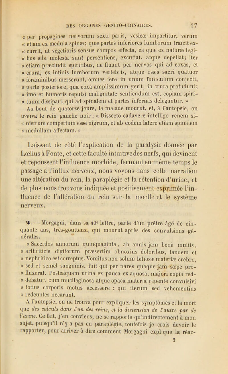 « por propagines nervorum sexU paris, vesicæ impartitur, vei'um « etiam ex medula spinæ ; quæ partes inferiores lumborum Iraïcit ex- « currit, ut vegetioris sensus compos effecta, ea quæ ex naturæ legi- « bus sibi molesta sunt persentiens, excutiat, atque depellat; iter «etiam præcludit spiritibus, ne fluant per nervos qui ad coxas, et « crura, ex infinis lumborum vertebris, atque ossis sacri quatuor « foraminibus merserunt, omnes fere in unum funiculum conjecti, « parte posteriore, qua coxa amplissimum gerit, in crura protudunt; « imo et humoris repulsi malignitate sentiendum est, copiam spiri- « tuum dissipait, qui ad spinalern et partes infernas delegantur. » Au bout de quatorze jours, la malade mourut, et, à l’autopsie, on trouva le rein gauche noir : « Dissecto cadavere intelligo renem si- « nistrum compertum esse nigrum, et ab eodem latere etiam spinalern « mednllam affectam. » Laissant de côté l’explication de la paralysie donnée par Lœlius àFonte, et cette faculté intuitivedes nerfs, qui devinent et repoussent l’influence morbide, fermant en même temps le passage à l’influx nerveux, nous voyons dans cette narration une altération du rein, la paraplégie et la rétention d’urine, et de plus nous trouvons indiquée et positivement exprimée l’in- fluence de l’altération du rein sur la moelle et le système nerveux. «. — Morgagni, dans sa 40« lettre, parle d’un prêtre âgé de cin- quante ans, très-goutteux, qui mourut après des convulsions gé- nérales. * « Sacerdos annorum quinquagiuta, ab annis jam benè multis, « arthriticis digitorum præsertim obnoxius doloribus, tandem et « nephriticoestcorreptus. Vomitusnon solum biliosæ materiæ crebro, « sed et semel sanguinis, fuit qui per nares quoque jam sæpe pro- « fluxerat. Posteaquam urina ex pauca exaquosa, majori copia red- « debatur, cum mucilaginosa atque opaca materia repente convulsivi « totius corporis motus accessere : qui iterum sed vehementius « redeuntes necarunt. A l’autopsie, on ne trouva pour expliquer les symptômes et la mort que des calculs dans l’un des reins, et la distension de l’autre par de l'urine. Ce fait, j’en conviens, ne se rapporte qu’indirectement à mon sujet, puisqu’il n’y a pas eu paraplégie, toutefois je crois devoir le rapporter, pour arriver à dire comment Morgagni explique la réac- 2