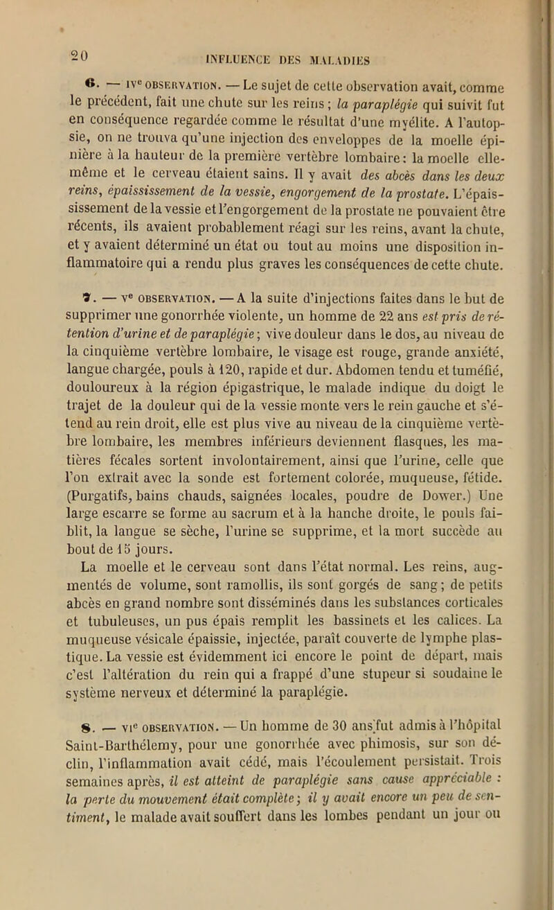 2ü O. iv“ oBSF.uvATioN. — Le sujet de celle observation avait, comme le précédent, fait une chute sur les reins ; la paraplégie qui suivit fut en conséquence regardée comme le résultat d’une myélite. A l’autop- sie, on ne trouva qu’une injection des enveloppes de la moelle épi- nière à la hauteur de la première vertèbre lombaire: la moelle elle- même et le cerveau étaient sains. 11 y avait des abcès dans les deux reins, épaississement de la vessie, engorgement de la prostate. L’épais- sissement de la vessie et l’engorgement de la prostate ne pouvaient cire récents, ils avaient probablement réagi sur les reins, avant la chute, et y avaient déterminé un état ou tout au moins une disposition in- flammatoire qui a rendu plus graves les conséquences de cette chute. ï. — V® OBSERVATION. —A la suite d’injections faites dans le but de supprimer une gonorrhée violente, un homme de 22 ans est pris de ré- tention d’urine et de paraplégie ; vive douleur dans le dos, au niveau de la cinquième vertèbre lombaire, le visage est rouge, grande anxiété, langue chargée, pouls à 120, rapide et dur. Abdomen tendu et tuméfié, douloureux à la région épigastrique, le malade indique du doigt le trajet de la douleur qui de la vessie monte vers le rein gauche et s’é- tend au rein droit, elle est plus vive au niveau de la cinquième vertè- bre lombaire, les membres inférieurs deviennent flasques, les ma- tières fécales sortent involontairement, ainsi que l’urine, celle que l’on extrait avec la sonde est fortement colorée, muqueuse, fétide. (Purgatifs, bains chauds, saignées locales, poudre de Doxver.) Une large escarre se forme au sacrum et à la hanche droite, le pouls fai- blit, la langue se sèche, l’urine se supprime, et la mort succède au bout de 15 jours. La moelle et le cerveau sont dans l’état normal. Les reins, aug- mentés de volume, sont ramollis, ils sont gorgés de sang; de petits abcès en grand nombre sont disséminés dans les substances corticales et tubuleuses, un pus épais remplit les bassinets et les calices. La muqueuse vésicale épaissie, injectée, paraît couverte de lymphe plas- tique. La vessie est évidemment ici encore le point de départ, mais c’est l’altération du rein qui a frappé d’une stupeur si soudaine le système nerveux et déterminé la paraplégie. S. _ VI® OBSERVATION. —Un homme de 30 ansTut admis à l’hôpital Saint-Barthélemy, pour une gonorrhée avec phimosis, sur son dé- clin, l’inflammation avait cédé, mais l’écoulement persistait. Trois semaines après, il est atteint de paraplégie sans cause appréciable : la perte du mouvement était complète ; il y avait encore un peu de sen- timent, le malade avait souffert dans les lombes pendant un jour ou