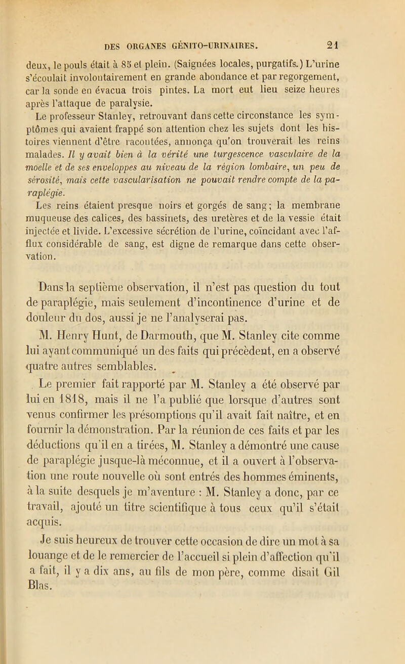 deux, le pouls était à 85 et plein. (Saignées locales, purgatifs.) L’urine s’écoulait involontairement en grande abondance et par regorgement, car la sonde en évacua trois pintes. La mort eut lieu seize heures après l’attaque de paralysie. Le professeur Stanley, retrouvant dans cette circonstance les sym- ptômes qui avaient frappé son attention chez les sujets dont les his- toires viennent d’être racontées, annonça qu’on trouverait les reins malades. Il y avait bien à la vérité une turgescence vasculaire de la moelle et de ses enveloppes au niveau de la région lombaire^ un peu de sérosité, mais cette vascularisation ne pouvait rendre compte de la pa- raplégie. Les reins étaient presque noirs et gorgés de sang; la membrane muqueuse des calices, des bassinets, des uretères et de la vessie était injectée et livide. L’excessive sécrétion de l’urine, coïncidant avec l’af- flux considérable de sang, est digne de remarque dans cette obser- vation. Dans la septième observation, il n’est pas question du tout de paraplégie, mais seulement d’incontinence d’urine et de douleur du dos, aussi je ne l’analyserai pas. M. Henry Hunt, de Darmouth, que M. Stanley cite comme lui ayant communiqué un des faits qui précèdent, en a observé ip^iatre autres semblables. Le premier fait rapporté par M. Stanley a été observé par lui en 1818, mais il ne l’a publié que lorsque d’autres sont venus confirmer les présomptions qu’il avait fait naître, et en fournir la démonstration. Par la réunion de ces faits et par les déductions qu’il en a tirées, M. Stanley a démontré une cause de paraplégie jusque-là méconnue, et il a ouvert à l’observa- tion une route nouvelle où sont entrés des hommes éminents, à la suite desquels je m’aventure : M. Stanley a donc, par ce travail, ajouté un titre scientifique à tous ceux qu’il s’était acquis. Je suis heureux de trouver cette occasion de dire un mot à sa louange et de le remercier de l’accueil si plein d’affection qn'il a fait, il y a dix ans, au fils de mon père, comme disait Gil Blas.