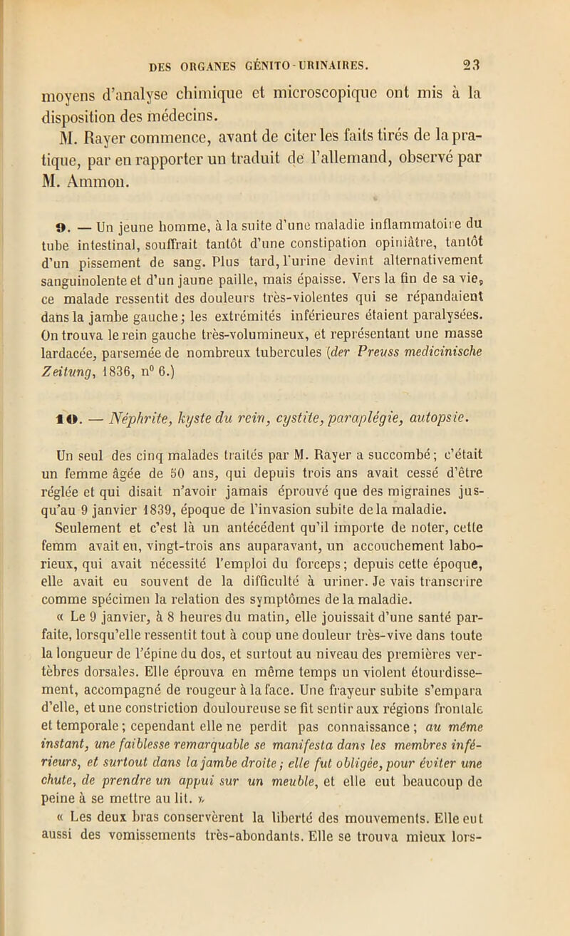 moyens d’analyse chimique et microscopique ont mis à la disposition des médecins. M, Rayer commence, ayant de citer les faits tirés de la pra- tique, par en rapporter un traduit de l’allemand, observé par M. Ammon. 9, _ Un jeune homme, à la suite d’une maladie inflammatoire du tube intestinal, souffrait tantôt d’une constipation opiniâtre, tantôt d’un pissement de sang. Plus tard, Purine devint alternativement sanguinolente et d’un jaune paille, mais épaisse. Vers la fin de sa vie, ce malade ressentit des douleurs très-violentes qui se répandaient dans la jambe gauche; les extrémités inférieures étaient paralysées. On trouva le rein gauche très-volumineux, et représentant une masse lardacée, parsemée de nombreux tubercules {der Prevss medicinische Zeitvng, 1836, n® 6.) lO. — Néphrite, kyste du rein, cystite, paraplégie, autopsie. Un seul des cinq malades traités par M. Rayer a succombé; c’était un femme âgée de 50 ans, qui depuis trois ans avait cessé d’être réglée et qui disait n’avoir jamais éprouvé que des migraines jus- qu’au 9 janvier 1839, époque de l’invasion subite delà maladie. Seulement et c’est là un antécédent qu’il importe de noter, cette femm avait eu, vingt-trois ans auparavant, un accouchement labo- rieux, qui avait nécessité l’emploi du forceps ; depuis cette époque, elle avait eu souvent de la difficulté à uriner. Je vais transcrire comme spécimen la relation des symptômes de la maladie. « Le 9 janvier, à 8 heures du matin, elle jouissait d’une santé par- faite, lorsqu’elle ressentit tout à coup une douleur très-vive dans toute la longueur de l’épine du dos, et surtout au niveau des premières ver- tèbres dorsales. Elle éprouva en même temps un violent étourdisse- ment, accompagné de rougeur à la face. Une frayeur subite s’empara d’elle, et une conslriction douloureuse se fit sentir aux régions frontale et temporale ; cependant elle ne perdit pas connaissance ; au même instant, une faiblesse remarquable se manifesta dans les membres infé- rieurs, et surtout dans la jambe droite ; elle fut obligée, pour éviter une chute, de prendre un appui sur un meuble, et elle eut beaucoup de peine à se mettre au lit. y, « Les deux bras conservèrent la lil)erté des mouvements. Elle eut aussi des vomissements très-abondants. Elle se trouva mieux lors-