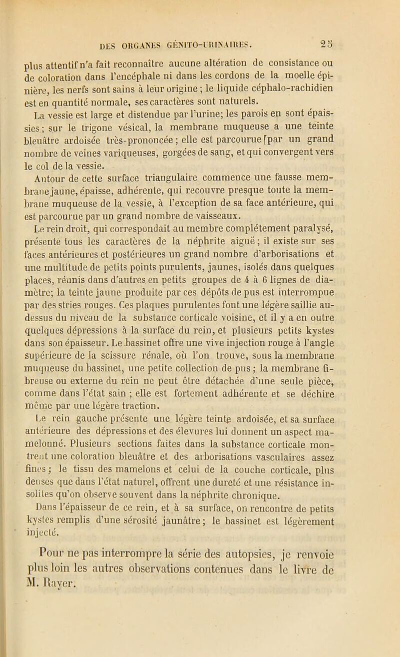 DLS oik;ani:s GicNno-nuNAmiis. 23 plus attentif n’a fait reconnaître aucune altération de consistance ou de coloration dans l’encéphale ni dans les cordons de la moelle épi- nière, les nerfs sont sains à leur origine ; le liquide céphalo-rachidien est en quantité normale, ses caractères sont naturels. La vessie est large et distendue par Turine; les parois en sont épais- sies ; sur le Irigone vésical, la membrane muqueuse a une teinte bleuâtre ardoisée très-prononcée ; elle est parcourue [par un grand nombre de veines variqueuses, gorgées de sang, et qui convergent vers le col de la vessie. Autour de cette surface triangulaire commence une fausse mem- brane jaune, épaisse, adhérente, qui recouvre presque toute la mem- brane muqueuse de la vessie, à l’exception de sa face antérieure, qui est parcourue par un grand nombre de vaisseaux. Le rein droit, qui correspondait au membre complètement paralysé, présente tous les caractères de la néphrite aiguë ; il existe sur ses faces antérieures et postérieures un grand nombre d’arborisations et une multitude de petits points purulents, jaunes, isolés dans quelques places, réunis dans d’autres en petits groupes de 4 à 6 lignes de dia- mètre; la teinte jaune produite par ces dépôts de pus est interrompue par des stries rouges. Ces plaques purulentes font une légère saillie au- dessus du niveau de la substance corticale voisine, et il y a en outre quelques dépressions à la surface du rein, et plusieurs petits kystes dans son épaisseur. Le bassinet offre une vive injection rouge à l’angle supérieure de la scissure rénale, où l’on trouve, sous la membrane muqueuse du bassinet, une petite collection de pus ; la membrane fi- breuse ou externe du rein ne peut être détachée d’une seule pièce, comme dans l’état sain ; elle est fortement adhérente et se déchire même par une légère traction. Le rein gauche présente une légère teintp ardoisée, et sa surface antéi'ieure des dépressions et des élevures lui donnent un aspect ma- melonné. Plusieurs sections faites dans la substance corticale mon- trent une coloration bleuâtre et des arborisations vasculaires assez fines; le tissu des mamelons et celui de la couche corticale, plus denses que dans l’état naturel, offrent une dureté et une résistance in- solites qu’on observe souvent dans la néphrite chronique. Dans l’épaisseur de ce rein, et à sa sui'face, on rencontre de petits kystes remplis d’une sérosité jaunâtre; le bassinet est légèrement injecté. Pour ne pas interrompre la série des autopsies, je renvoie plus loin les autres observations contenues dans le livre de M. Rayer.