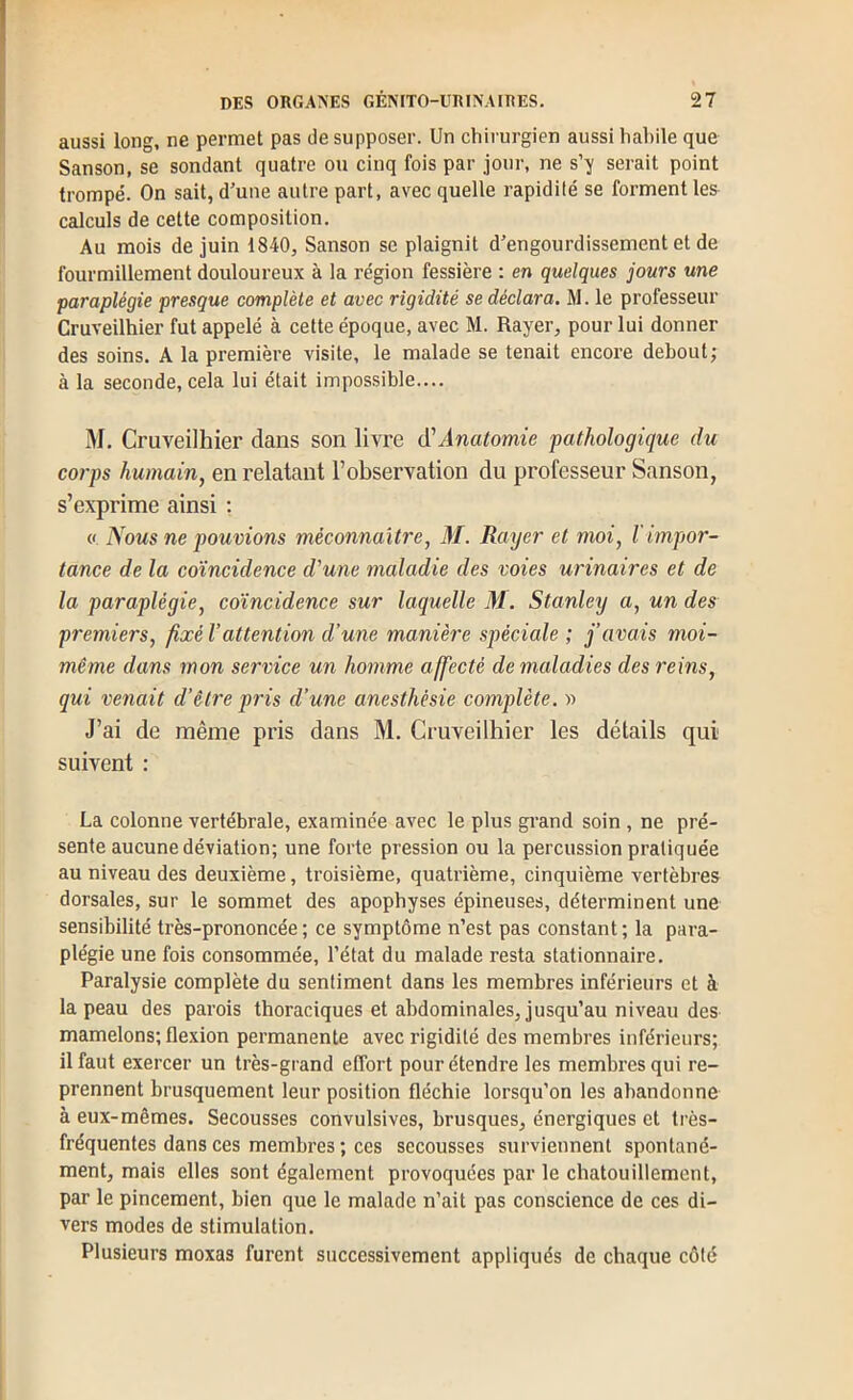 aussi long, ne permet pas de supposer. Un chirurgien aussi habile que Sanson, se sondant quatre ou cinq fois par jour, ne s’y serait point trompé. On sait, d’une autre part, avec quelle rapidité se forment les calculs de cette composition. Au mois de juin 1840, Sanson se plaignit d’engourdissement et de fourmillement douloureux à la région fessière : en quelques jours une paraplégie presque complète et avec rigidité se déclara. M. le professeur Cruveilhier fut appelé à celte époque, avec M. Rayer, pour lui donner des soins. A la première visite, le malade se tenait encore debout; à la seconde, cela lui était impossible.... M. Cruveilhier dans son livre Anatomie pathologique du corps humain^ en relatant l’observation du professeur Sanson, s’exprime ainsi : (( iYows ne pouvions méconnaître, AI. Rayer et moi, l impor- tance de la coïncidence d'une maladie des voies urinaires et de la paraplégie, coïncidence sur laquelle M. Stanley a, un des premiers, fixé l’attention d’une manière spéciale ; j’avais moi- même dans mon service un homme affecté de maladies des reins, qui venait d’être pris d’une anesthésie complète. y> J’ai de même pris dans M. Cruveilhier les détails qui suivent : La colonne vertébrale, examinée avec le plus grand soin , ne pré- sente aucune déviation; une forte pression ou la percussion pratiquée au niveau des deuxième, troisième, quatrième, cinquième vertèbres dorsales, sur le sommet des apophyses épineuses, déterminent une sensibilité très-prononcée; ce symptôme n’est pas constant; la para- plégie une fois consommée, l’état du malade resta stationnaire. Paralysie complète du sentiment dans les membres inférieurs et à la peau des parois thoraciques et abdominales, jusqu’au niveau des mamelons; flexion permanente avec rigidité des membres inférieurs; il faut exercer un très-grand effort pour étendre les membres qui re- prennent brusquement leur position fléchie lorsqu’on les abandonne à eux-mêmes. Secousses convulsives, brusques, énergiques et très- fréquentes dans ces membres ; ces secousses surviennent spontané- ment, mais elles sont également provoquées par le chatouillement, par le pincement, bien que le malade n’ait pas conscience de ces di- vers modes de stimulation. Plusieurs moxas furent successivement appliqués de chaque côté