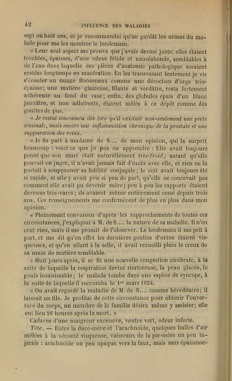 sept OU huit ans, et je recommandai qu'on gardât les urines du ma- lade pour me les montrer le lendemain. « Leur seul aspect me prouva que j’avais deviné juste; elles étaient troubles,, épaisses, d’une odeur fétide et nauséabonde, semblables à de l’eau dans laquelle des pièces d’anatomie pathologique seraient restées longtemps en macération. En les transvasant lentement je vis s’écouler un nuage floconneux comme une décoction d’orge très- épaisse ; une matière glaireuse, filante et verdâtre, resta fortement adhérente au fond du vase; enfin, des globules épais d’un blanc jaunâtre, et non adhérents, étaient mêlés à ce dépôt comme des gouttes de pus. « Je restai convaincu dès lors qu’il existait non-seulement une perte séminale, mais encore une inflammation chronique de la prostate et une suppuration des reins. « Je fis part à madame de S.... de mon opinion, qui la surprit beaucoup ; voici ce que je pus en apprendre : Elle avait toujours pensé que son mari était naturellement très-froid; autant qu’elle pouvait en juger, il n’avait jamais fait d’excès avec elle, et rien ne la portait à soupçonner sa fidélité conjugale ; le coït avait toujours été si rapide, et elle y avait pris si peu de part, qu’elle ne concevait pas comment elle avait pu devenir mère; peu à peu les rapports étaient devenus très-rares; ils avaient même entièrement cessé depuis trois ans. Ces renseignements me confirmèrent de plus en plus dans mon opinion. « Pleinement convaincu d’après les rapprochements de toutes ces circonstances, j’expliquai à M. deS.... la nature de sa maladie. 11 n'en crut rien, mais il me promit de l’observer. Le lendemain il me prit à part, et me dit qu’en effet les dernières gouttes d’urine étaient vis- queuses, et qu’en allant à la selle, il avait recueilli plein le creux de sa main de matière semblable. « Huit jours après, il se fit une nouvelle congestion cérébrale, à la suite de laquelle la respiration devint stertoreuse, la peau glacée, le pouls insaisissable ; le malade tomba dans une espèce de syncope, à la suite de laquelle il succomba le 1®*' mars 1824. « On avait regardé la maladie de M. de S.... comme héréditaire; il laissait un fils. Je profitai de cette circonstance pour obtenir l’ouver- ture du corps, un membre de la famille désira même y assister; elle eut lieu 26 heures après la mort. » Cadavre d’une maigreur excessive, ventre vert, odeur infecte. Tête. — Entre la dure-mère et l’arachnoïde, quelques bulles d’air mêlées à la sérosité visqueuse, vaisseaux de la pie-mère un peu in- jectés : arachnoïde un peu opaque vers la faux, mais sans épaississe-