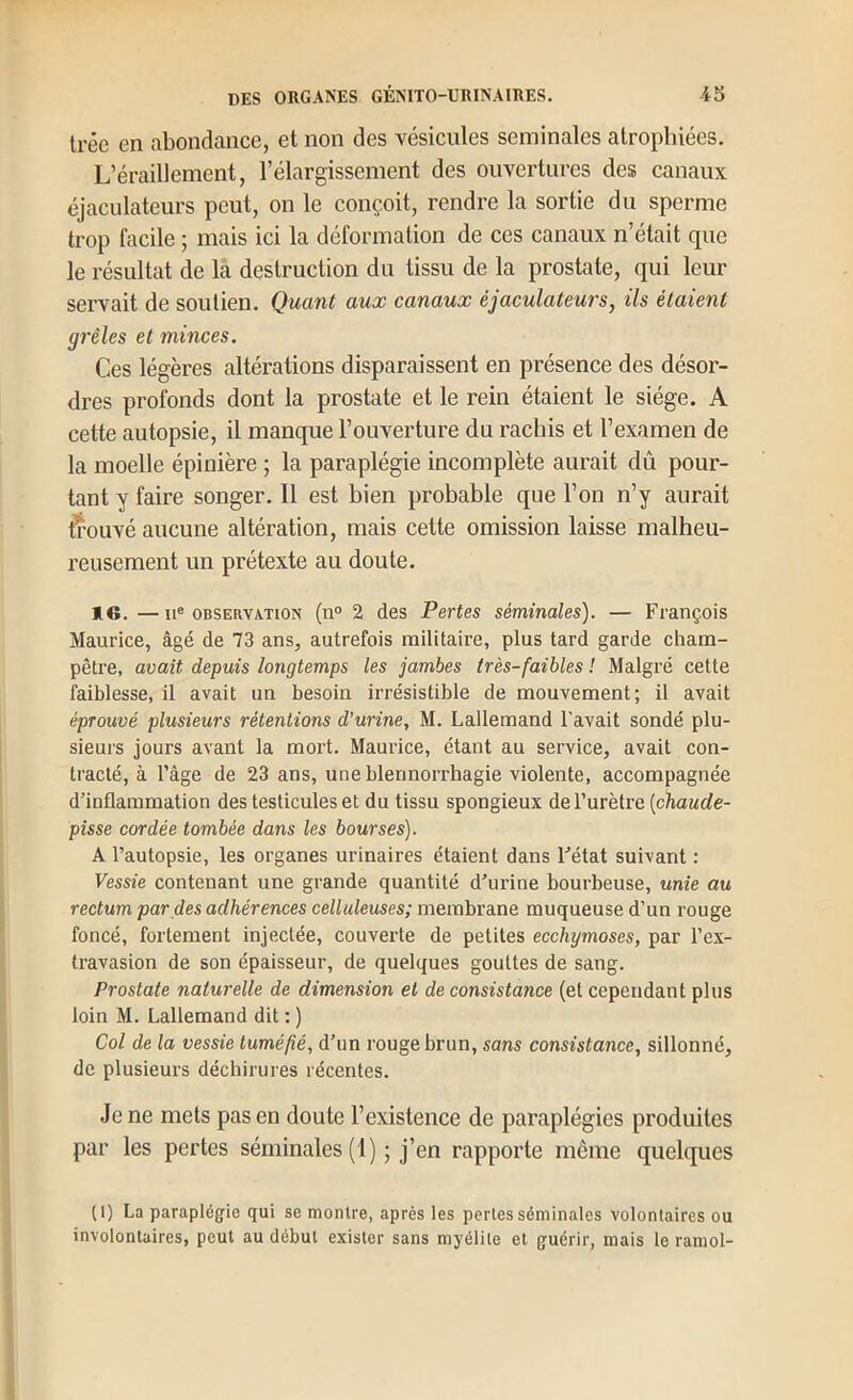 Il’éc en abondance, et non des vésicules séminales atrophiées. L’éraillement, l’élargissement des ouvertures des canaux éjaculatcurs peut, on le conçoit, rendre la sortie du sperme trop facile ; mais ici la déformation de ces canaux n’était que le résultat de la destruction du tissu de la prostate, qui leur servait de soutien. Quant aux canaux éjaculatcurs, ils étaient grêles et minces. Ces légères altérations disparaissent en présence des désor- dres profonds dont la prostate et le rein étaient le siège. A cette autopsie, il manque l’ouverture du rachis et l’examen de la moelle épinière ; la paraplégie incomplète aurait dû pour- tant y faire songer. Il est bien probable que l’on n’y aurait trouvé aucune altération, mais cette omission laisse malheu- reusement un prétexte au doute. IG. —II® OBSERVATION (n° 2 dos Pertes séminales). — François Maurice, âgé de 73 ans, autrefois militaire, plus tard garde cham- pêtre, avait depuis longtemps les jambes très-faibles l Malgré cette faiblesse, il avait un besoin irrésistible de mouvement; il avait éprouvé plusieurs rétentions d'urine, M, Lallemand l'avait sondé plu- sieurs jours avant la mort. Maurice, étant au service, avait con- tracté, à l’âge de 23 ans, une blennorrhagie violente, accompagnée d’inflammation des testicules et du tissu spongieux de l’urètre [chaude- pisse cordée tombée dans les bourses). A l’autopsie, les organes urinaires étaient dans l’état suivant : Vessie contenant une grande quantité d’urine bourbeuse, unie au rectum par des adhérences celluleuses; membrane muqueuse d’un rouge foncé, fortement injectée, couverte de petites ecchymoses, par l’ex- travasion de son épaisseur, de quelques gouttes de sang. Prostate naturelle de dimension et de consistance (et cependant plus loin M. Lallemand dit : ) Col de la vessie tuméfié, d’un rouge brun, sans consistance, sillonné, de plusieurs déchirures récentes. Je ne mets pas en doute l’existence de paraplégies produites par les pertes séminales (1) ; j’en rapporte même quelques (1) La paraplégie qui se montre, après les perles séminales volontaires ou involontaires, peut au début exister sans myélite et guérir, mais le ramol-