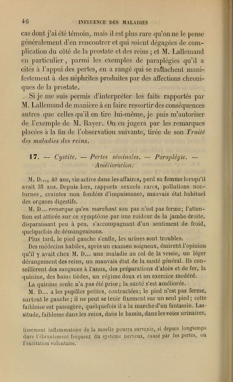 cas dont j’ai été témoin, mais il est plus rare qu’on ne le pense généralement d’en rencontrer et qui soient dégagées de com- plication du côté de la prostate et des reins ; et M. Lallemand en particulier, parmi les exemples de paraplégies qu’il a cités à l’appui des pertes, en a rangé qui se rattachent mani- festement à des néphrites produites par des affections chroni- ques de la prostate. Si je me suis permis d’interpréter les faits rapportés par M. Lallemand de manière à en faire ressortir des conséquences autres que celles qu’il en tire lui-même, je puis m’autoriser de l’exemple de M. Rayer. On en jugera par les remarques placées à la fin de l’observation suivante, tirée de son Traité des maladies des reins. 17. — Cystite. — Pertes séminales. — Paraplégie. — Amélioration: M. D..., 40 ans, vie active dans les affaires, perd sa femme lorsqu’il avait 35 ans. Depuis lors, rapports sexuels rares, pollutions noc- turnes , craintes non fondées d’impuissance, mauvais état habituel des organes digestifs. M. D... remarque qu’en marchant son pas n’est pas ferme; l’atten- tion est attirée sur ce symptôme par une roideur de la jambe droite, disparaissant peu à peu, s’accompagnant d’un sentiment de froid, quelquefois de démangeaisons. Plus tard, le pied gauche s’enfle, les urines sont troubles. Des médecins habiles, après un examen soigneux, émirent l’opinion qu’il y avait chez M. D... une maladie au col de la vessie, un léger dérangement des reins, un mauvais état de la santé général. Ils con- seillèrent des sangsues à l’anus, des préparations d’aloès et de fer, la quinine, des bains tièdes, un régime doux et un exercice modéré. La quinine seule n’a pas été prise ; la santé s’est améliorée. M. D... aies pupilles petites, contractées; le pied n’esl pas ferme, surtout le gauche ; il ne peut se tenir fixement sur un seul pied ; cette- faiblesse est passagère, quelquefois il a la marche d’un fantassin. Las- situde, faiblesse dans les reins, dans le bassin, dans les voies urinaires, lisscmenl inflammaloirc Je la moelle pourra survenir, si depuis longtemps dure l’ébranlement fréquent du .système nerveux, causé par les pertes, ou l’excitation volontaire.