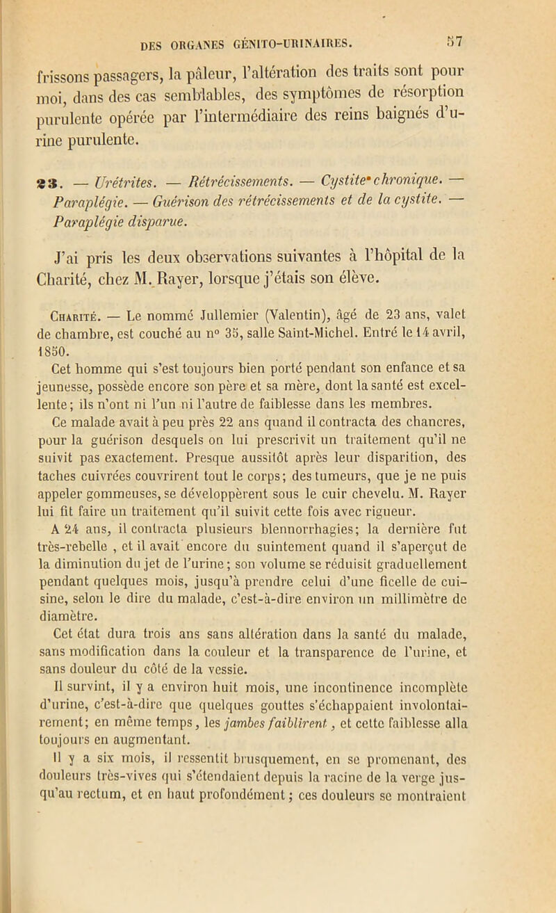 frissons pass.Tgers, la pâleur, l’altération des traits sont pour moi, dans des cas semblables, des symptômes de résorption purulente opérée par rmtermédiaire des reins baignés d’u- rine purulente. *3. — Urétrites. — Rétrécissements. — Cystite* chronique. — Paraplégie. — Guérison des rétrécissements et de la cystite. — Paraplégie disparue. J’ai pris les deux observations suivantes c\ l’hôpital de la Charité, chez M. Rayer, lorsque j’étais son élève. Charité. — Le nomme Jiillemier (Valentin), câgé de 23 ans, valet de chambre, est couché au n° 3S, salle Saint-Michel. Entre 1e 14 avril, 1830. Cet homme qui s’est toujours bien porté pendant son enfance et sa jeunesse, possède encore son père et sa mère, dont la santé est excel- lente; ils n’ont ni Tun ni l’autre de faiblesse dans les membres. Ce malade avait à peu près 22 ans quand il contracta des chancres, pour la guérison desquels on lui prescrivit un traitement qu’il ne suivit pas exactement. Presque aussitôt après leur disparition, des taches cuivrées couvrirent tout le corps; des tumeurs, que je ne puis appeler gommeuses, se développèrent sous le cuir chevelu. M. Rayer lui fit faire un traitement qu’il suivit cette fois avec rigueur. A 24 ans, il contracta plusieurs blennorrhagies; la dernière fut très-rebelle , et il avait encore du suintement quand il s’aperçut de la diminution du jet de l’urine; son volume se réduisit graduellement pendant quelques mois, jusqu’à prendre celui d’une ficelle de cui- sine, selon le dire du malade, c’est-à-dire environ un millimètre de diamètre. Cet état dura trois ans sans altération dans la santé du malade, sans modification dans la couleur et la transparence de l’urine, et sans douleur du côté de la vessie. Il survint, il y a environ huit mois, une incontinence incomplète d’urine, c’est-à-dire que quelques gouttes s’échappaient involontai- rement; en même temps, les jambes faiblirent, et cette faiblesse alla toujours en augmentant. 11 y a six mois, il ressentit brusquement, en se promenant, des douleurs très-vives qui s’étendaient depuis la racine de la verge jus- qu’au rectum, et en haut profondément ; ces douleurs se montraient