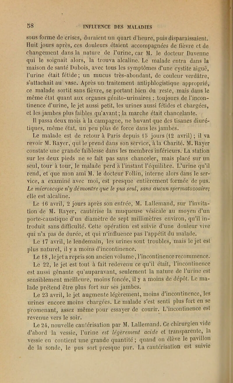 S8 SOUS forme de crises, duraient un quart d’heure, puis disparaissaient. Huit jours après, ces douleurs étaient accompagnées de fièvre et de changement dans la nature de l’urine, car M. le docteur Davenne qui le soignait alors, la trouva alcaline. Le malade entra dans la maison de santé Dubois, avec tous les symptômes d’une cystite aigue, l’urine était fétide; un mucus très-abondant, de couleur verdâtre, s’attachait au vase. Après un traitement antiphlogistique approprié, ce malade sortit sans fièvre, se portant bien du resle, mais dans le môme état quant aux organes génito-urinaires : toujours de l’incon- tinence d’urine, le jet aussi petit, les urines aussi fétides et chargées, et les jambes plus faibles qu’avant; la marche était chancelante. Il passa deux mois à la campagne, ne buvant que des tisanes diuré- tiques, même état, un peu plus de force dans les jambes. Le malade est de retour à Paris depuis 15 jours (12 avril) ; il va revoir M. Rayer, qui le prend dans son service, à la Charité. M. Rayer constate une grande faiblesse dans les membres inférieurs. La station sur les deux pieds ne se fait pas sans chanceler, mais placé snr un seul, tour à tour, le malade perd à lïnstant l’équilibre. L’urine qu’il l’end, et que mon ami M. le docteur Follin, interne alors dans le ser- vice, a examiné avec moi, est presque entièrement formée de pus. Le microscope n'tj démontre que le pus seul, sans aucun spertnatozoaire; elle est alcaline. Le 16 avril, 2 jours après son entrée, M. Lallemand, sur l’invita- tion de M. Rayer, cautérise la muqueuse vésicale au moyen d’un porte-caustique d’un diamètre de sept millimètres environ, qu’il in- troduit sans difficulté. Celte opération est suivie d’une douleur vive qui n’a pas de durée, et qui n’influence pas l’appétit du malade. Le 17 avril, le lendemain, les urines sont troubles, mais le jet est plus naturel, il y a moins d’incontinence. Le 18, le jet a repris son ancien volume, l’incontinence recommence. Le 22, le jet est tout à fait redevenu ce qu’il était, l’incontinence est aussi gênante qu’aupai'avant, seulement la nature de l’urine est sensiblement meilleure, moins foncée, il y a moins de dépôt. Le ma- lade prétend être plus fort sur ses jambes. Le 23 avril, le jet augmente légèrement, moins d’incontinence, les urines encore moins chargées. Le malade s’est senti plus fort en se promenant, assez même pour essayer de courir. L’incontinence est revenue vers le soir. Le 24, nouvelle caulérisation par M. Lallemand. Ce chirurgien vide d’ahoi’d la vessie, l’urine est légèrement acide et transparente, la vessie en contient une grande quantité; quand on élève le pavillon do la sonde, le pus sort presque pur. La cautérisation est suivie