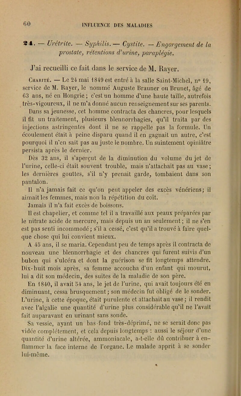 — Urétrite. — Sijpkilis. — Cystite. — Engorgement de la prostate, rétentions d’urine, paraplégie. J’ai recueilli ce fait dans le service de M. Rayer. Charité. — Le 24 mai 1849 est entré à la salle Saint-Michel, n“ 19, service de M. Rayer, le nommé Auguste Brauner ou Brunet, âgé de G3 ans, né en Hongrie ; c’est un homme d’une haute taille, autrefois très-vigoureux, il ne m’a donné aucun renseignement sur ses parents. Dans sa jeunesse, cet homme contracta des chancres, pour lesquels il fit un traitement, plusieurs blennorrhagies, qu’il traita par des injections astringentes dont il ne se rappelle pas la formule. Un écoulement était à peine disparu quand il en gagnait un autre, c’est pourquoi il n’en sait pas au juste le nombre. Un suintement opiniâtre persista après le dernier. Dès 32 ans, il s’aperçut de la diminution du volume du jet de Turine, celle-ci était souvent trouble, mais n’attachait pas au vase; les dernières gouttes, s’il n’y prenait garde, tombaient dans son pantalon. Il n’a jamais fait ce qu’on peut appeler des excès vénériens; il aimait les femmes, mais non la répétition du coït. Jamais il n’a fait excès de boissons. 11 est chapelier, et comme tel il a travaillé aux peaux préparées par le nitrate acide de mercure, mais depuis un an seulement ; il ne s’en est pas senti incommodé ; s’il a cessé, c’est qu’il a trouvé à faire quel- que chose qui lui convient mieux. A 45 ans, il se maria. Cependant peu de temps après il contracta de nouveau une blennorrhagie et des chancres qui furent suivis d’un bubon qui s’ulcéra et dont la guérison se fit longtemps attendre. Dix-huit mois après, sa femme accoucha d’un enfant qui mourut, lui a dit son médecin, des suites de la maladie de son père. En 1840, il avait 54 ans, le jet de l’urine, qui avait toujours été en diminuant, cessa brusquement; son médecin fut obligé de le sonder. L’urine, à cette époque, était purulente et attachait au vase; il rendit avec l’algalie une quantité d’urine plus considérable qu’il ne l’avait fait auparavant en urinant sans sonde. Sa vessie, ayant un bas-fond très-déprimé, ne se serait donc pas vidée complètement, et cela depuis longtemps ; aussi le séjour d’une quantité d’urine altérée, ammoniacale, a-t-clle dû contribuer à en- flammer la face interne de l’organe. Le malade apprit à se sonder lui-même.