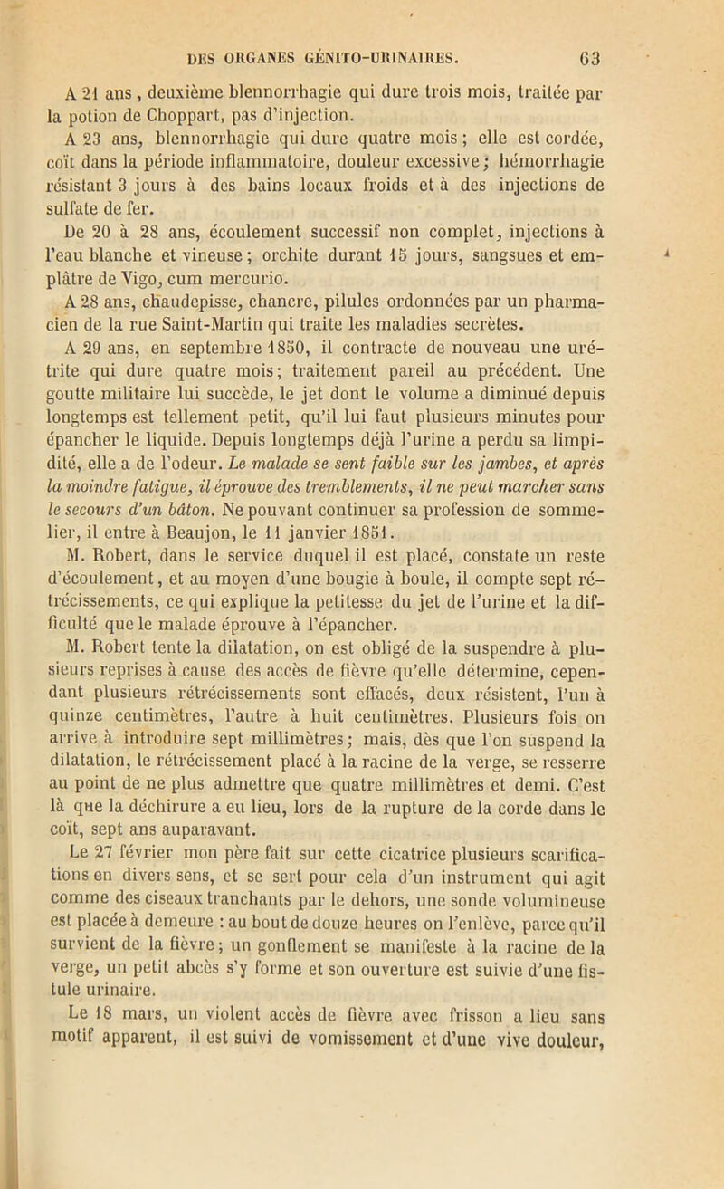 A 21 ans, deuxième blennon-hagie qui dure trois mois, traitée par- la potion de Choppart, pas d’injection. A 23 ans, blennorrhagie qui dure quatre mois ; elle est cordée, coït dans la période inflammatoire, douleur excessive ; hémorrhagie résistant 3 jours à des bains locaux froids et à des injections de sulfate de fer. De 20 à 28 ans, écoulement successif non complet, injections à l’eau blanche et vineuse; orchite durant 15 jours, sangsues et em- plâtre de Vigo, cum mercurio. A 28 ans, chaudepisse, chancre, pilules ordonnées par un pharma- cien de la rue Saint-Martin qui traite les maladies secrètes. A 29 ans, en septembre 1850, il contracte de nouveau une uré- trite qui dure quatre mois; traitement pareil au précédent. Une goutte militaire lui succède, le jet dont le volume a diminué depuis longtemps est tellement petit, qu’il lui faut plusieurs minutes pour épancher le liquide. Depuis longtemps déjà l’urine a perdu sa limpi- dité, elle a de l’odeur. Le malade se sent faible sur les jambes, et après la moindre fatigue, il éprouve des tremblements, il ne peut marcher sans le secours d’un bâton. Ne pouvant continuer sa profession de somme- lier, il entre à Beaujon, le H janvier 185t. M. Robert, dans le service duquel il est placé, constate un reste d’écoulement, et au moyen d’une bougie à boule, il compte sept ré- trécissements, ce qui explique la petitesse du jet de Turine et la dif- ficulté que le malade éprouve à l’épancher. M. Robert tente la dilatation, on est obligé de la suspendre à plu- sieurs reprises à cause des accès de fièvre qu’elle détermine, cepen- dant plusieurs rétrécissements sont effacés, deux résistent, l’un à quinze centimètres, l’autre à huit centimètres. Plusieurs fois on arrive à introduire sept millimètres; mais, dès que l’on suspend la dilatation, le rétrécissement placé à la racine de la verge, se resserre au point de ne plus admettre que quatre millimètres et demi. C’est là que la déchirure a eu lieu, lors de la rupture de la corde dans le coït, sept ans auparavant. Le 27 février mon père fait sur cette cicatrice plusieurs scarifica- tions en divers sens, et se sert pour cela d’un instrument qui agit comme des ciseaux tranchants par le dehors, une sonde volumineuse est placée à demeure ; au bout de douze heures on l’enlève, parce qu’il survient de la fièvre; un gonflement se manifeste à la racine delà verge, un petit abcès s’y forme et son ouverture est suivie d’une fis- tule urinaire. Le 18 mars, un violent accès de fièvre avec frisson a lieu sans motif apparent, il est suivi de vomissement et d’une vive douleur,