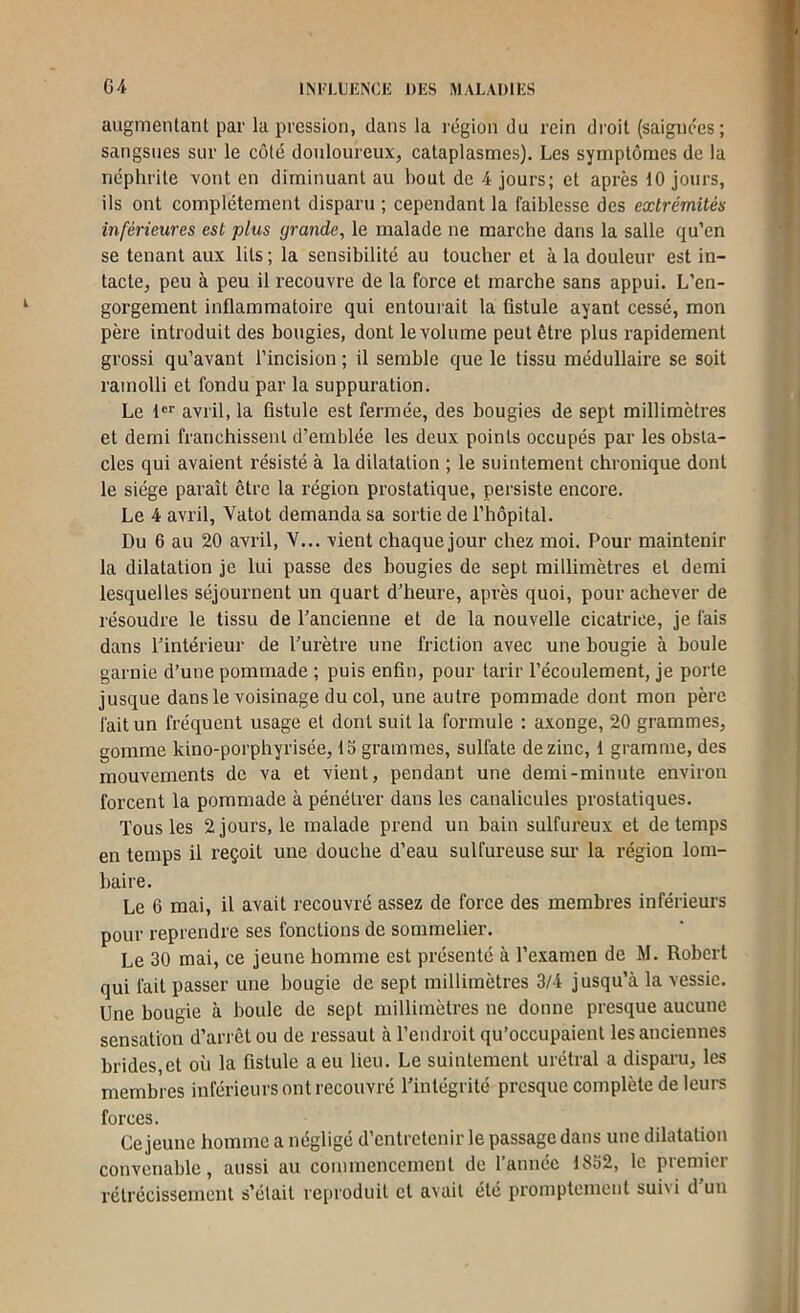 augmentant par la pression, dans la région du rein droit (saignées; 9 sangsues sur le côté douloureux, cataplasmes). Les symptômes de la 9 néphrite vont en diminuant au bout de 4 jours; et après 10 jours, 1 ils ont complètement disparu ; cependant la faiblesse des extrémités l inférieures est plus grande, le malade ne marche dans la salle qu’en '» se tenant aux lits ; la sensibilité au toucher et à la douleur est in- i tacte, peu à peu il recouvre de la force et marche sans appui. L’en- gorgement inflammatoire qui entourait la fistule ayant cessé, mon père introduit des bougies, dont le volume peut être plus rapidement grossi qu’avant l’incision ; il semble que le tissu médullaire se soit ramolli et fondu par la suppuration. Le !<='■ avril, la fistule est fermée, des bougies de sept millimètres et demi franchissent d’emblée les deux points occupés par les obsta- cles qui avaient résisté à la dilatation ; le suintement chronique dont le siège paraît être la région prostatique, persiste encore. Le 4 avril, Vatot demanda sa sortie de l’hôpital. Du 6 au 20 avril, V... vient chaque jour chez moi. Pour maintenir la dilatation je lui passe des bougies de sept millimètres et demi lesquelles séjournent un quart d’heure, après quoi, pour achever de résoudre le tissu de l’ancienne et de la nouvelle cicatrice, je fais dans l’intérieur de l’urètre une friction avec une bougie à houle garnie d’une pommade ; puis enfin, pour tarir l’écoulement, je porte jusque dans le voisinage du col, une autre pommade dont mon père fait un fréquent usage et dont suit la formule ; axonge, 20 grammes, gomme kino-porphyrisée, 15 grammes, sulfate de zinc, 1 gramme, des mouvements de va et vient, pendant une demi-minute environ forcent la pommade à pénétrer dans les canalicules prostatiques. Tous les 2 jours, le malade prend un bain sulfureux et de temps en temps il reçoit une douche d’eau sulfureuse sur la région lom- baire. Le 6 mai, il avait recouvré assez de force des membres inférieurs pour reprendre ses fonctions de sommelier. Le 30 mai, ce jeune homme est présenté à l’examen de M. Robert qui fait passer une bougie de sept millimètres 3/4 jusqu’à la vessie. Une bougie à boule de sept millimètres ne donne presque aucune sensation d’arrêt ou de ressaut à l’endroit qu’occupaient les anciennes brides,et où la fistule a eu lieu. Le suintement urétral a disparu, les membres inférieurs ont recouvré l’intégrité presque complète de leurs forces. Ce jeune homme a négligé d’entretenir le passage dans une dilatation convenable, aussi au commencement de l’année 1852, le premier rétrécissement s’était reproduit et avait été promptement suivi d un