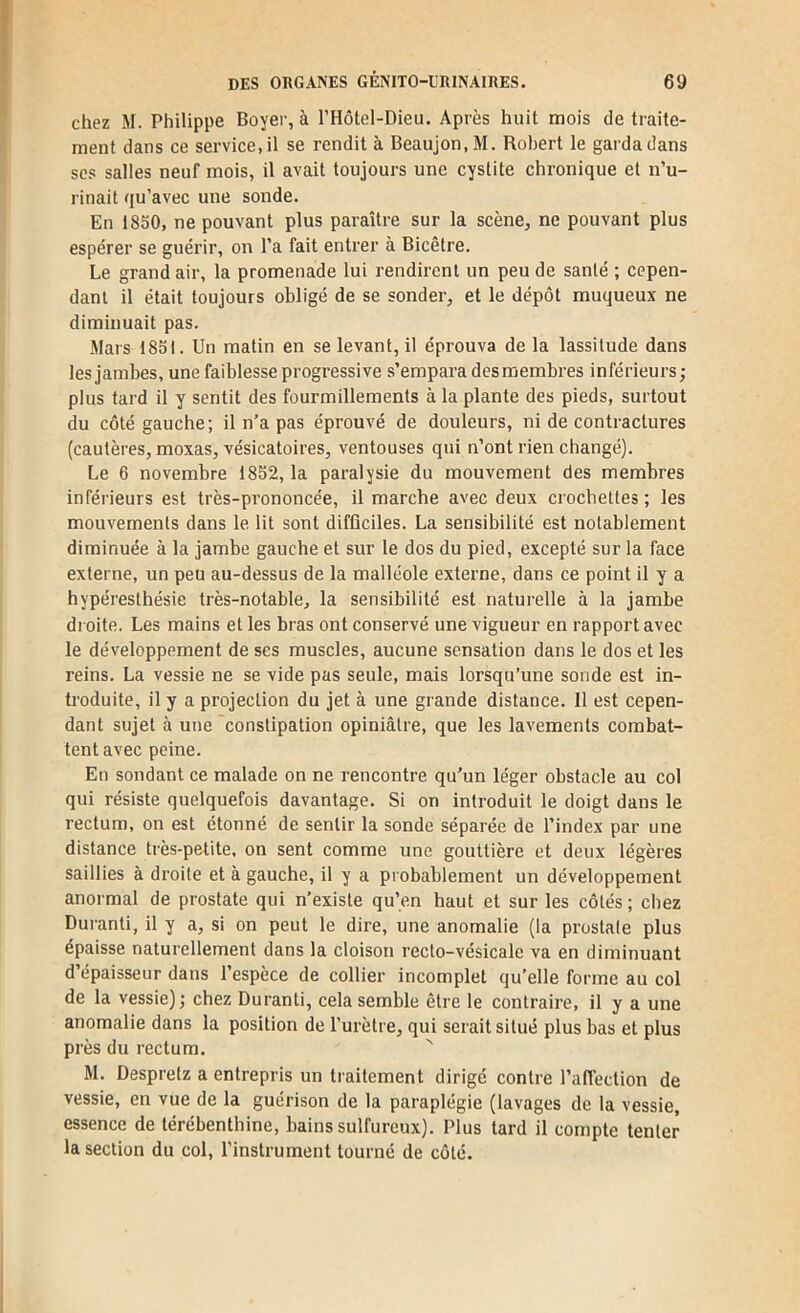 chez M. Philippe Boyer, à l’Hôtel-Dieu. Après huit mois de traite- ment dans ce service, il se rendit à Beaujon.M. Robert le garda dans scs salles neuf mois, il avait toujours une cystite chronique et n’u- rinait qu’avec une sonde. En 1850, ne pouvant plus paraître sur la scène, ne pouvant plus espérer se guérir, on l’a fait entrer à Bicêtre. Le grand air, la promenade lui rendirent un peu de santé ; cepen- dant il était toujours obligé de se sonder, et le dépôt muqueux ne diminuait pas. Mars 1851. Un matin en se levant, il éprouva de la lassitude dans les jambes, une faiblesse progressive s’empara des membres inférieurs ; plus tard il y sentit des fourmillements à la plante des pieds, surtout du côté gauche; il n’a pas éprouvé de douleurs, ni de contractures (cautères, moxas, vésicatoires, ventouses qui n’ont rien changé). Le 6 novembre 1852, 1a paralysie du mouvement des membres inférieurs est très-prononcée, il marche avec deux crocbettes ; les mouvements dans le. lit sont difficiles. La sensibilité est notablement diminuée à la jambe gauche et sur le dos du pied, excepté sur la face externe, un peu au-dessus de la malléole externe, dans ce point il y a hypéresthésie très-notable, la sensibilité est naturelle à la jambe di oite. Les mains et les bras ont conservé une vigueur en rapport avec le développement de ses muscles, aucune sensation dans le dos et les reins. La vessie ne se vide pas seule, mais lorsqu’une sonde est in- troduite, il y a projection du jet à une grande distance. 11 est cepen- dant sujet à une constipation opiniâtre, que les lavements combat- tent avec peine. En sondant ce malade on ne rencontre qu’un léger obstacle au col qui résiste quelquefois davantage. Si on introduit le doigt dans le rectum, on est étonné de sentir la sonde séparée de l’index par une distance très-petite, on sent comme une gouttière et deux légères saillies à droite et à gauche, il y a probablement un développement anormal de prostate qui n’existe qu’en haut et sur les côtés; chez Durant!, il y a, si on peut le dire, une anomalie (la prostate plus épaisse naturellement dans la cloison recto-vésicale va en diminuant d’épaisseur dans l’espèce de collier incomplet qu’elle forme au col de la vessie); chez Durant!, cela semble être le contraire, il y a une anomalie dans la position de l’urètre, qui serait situé plus bas et plus près du rectum. M. Despretz a entrepris un traitement dirigé contre l’affection de vessie, en vue de la guérison de la paraplégie (lavages de la vessie, essence de térébenthine, bains sulfureux). Plus tard il compte tenter la section du col, l'instrument tourné de côté.