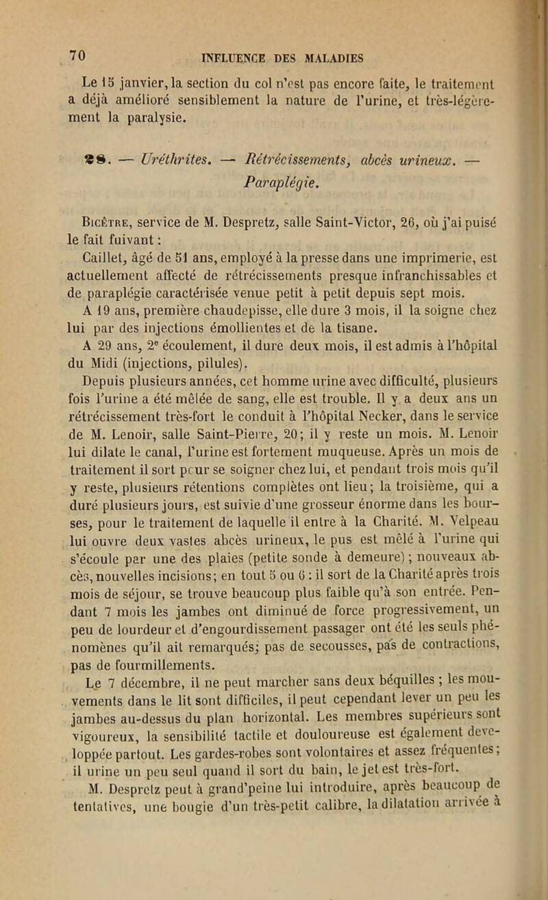 Le 13 janvier, la section du col n’csl pas encore faite, le traitement a déjà amélioré sensiblement la nature de Turine, et très-légère- ment la paralysie. — Uréthrites. — Rétrécissements, abcès urineux. — Paraplégie. Bicêtre, service de M. Despretz, salle Saint-Victor, 26, où j’ai puisé le fait fuivant : Caillet, âgé de 51 ans, employé à la presse dans une imprimerie, est actuellement affecté de rétrécissements presque infranchissables et de paraplégie caractérisée venue petit à petit depuis sept mois. A 19 ans, première chaudepisse, elle dure 3 mois, il la soigne chez lui par des injections émollientes et de la tisane. A 29 ans, 2® écoulement, il dure deux mois, il est admis à l’hôpital du Midi (injections, pilules). Depuis plusieurs années, cet homme urine avec difficulté, plusieurs fois l’urine a été mêlée de sang, elle est trouble. 11 y a deux ans un rétrécissement très-fort le conduit à l’hôpital Necker, dans le service de M. Lenoir, salle Saint-Pierre, 20; il y reste un mois. M. Lenoir lui dilate le canal, l’urine est fortement muqueuse. Après un mois de traitement il sort peur se soigner chez lui, et pendant trois mois qu’il y reste, plusieurs rétentions complètes ont lieu; la troisième, qui a duré plusieurs jours, est suivie d’une grosseur énorme dans les bour- ses, pour le traitement de laquelle il entre à la Charité. M. Velpeau lui ouvre deux vastes abcès urineux, le pus est mêlé à l’urine qui s’écoule par une des plaies (petite sonde à demeure) ; nouveaux fib- cès, nouvelles incisions ; en tout 3 ou G : il sort de la Charité après trois mois de séjour, se trouve beaucoup plus faible qu’à son entrée. Pen- dant 7 mois les jambes ont diminué de force progressivement, un peu de lourdeur et d’engourdissement passager ont été les seuls phé- nomènes qu’il ail remarqués; pas de secousses, pas de contractions, pas de fourmillements. Le 7 décembre, il ne peut marcher sans deux béquilles ; les mou- vements dans le lit sont difficiles, il peut cependant lever un peu les jambes au-dessus du plan horizontal. Les membres supérieuis sont vigoureux, la sensibilité tactile et douloureuse est également déve- loppée partout. Les gardes-robes sont volontaires et assez fréquentes, il urine un peu seul quand il sort du bain, le jet est très-fort. M. Despretz peut à grand’peine lui introduire, après beaucoup de tentatives, une bougie d’un très-petit calibre, la dilatation arrivée à