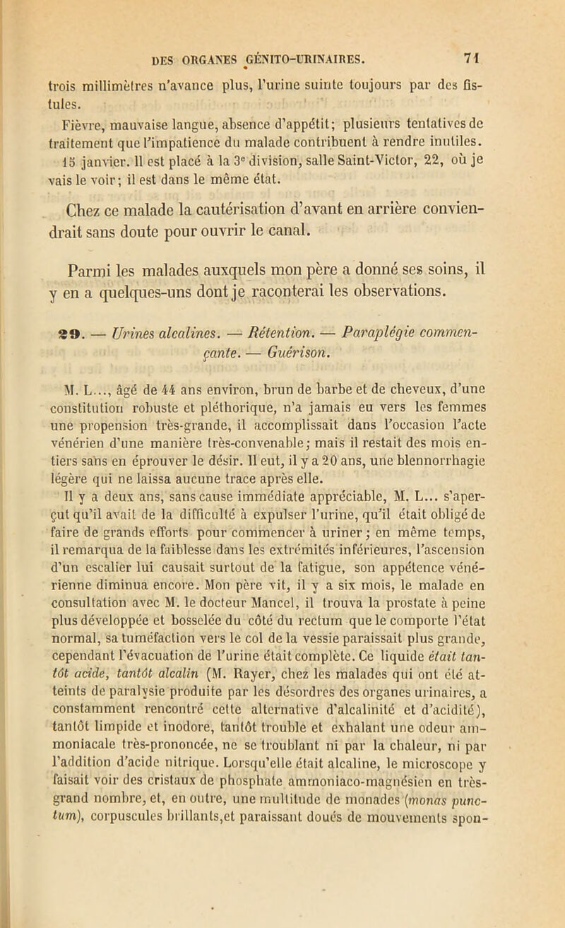 • trois millimèlres n’avance plus, l’urine suinte toujours par des Os- lules. Fièvre, mauvaise langue, absence d’appétit; plusieurs tentatives de traitement que l’impatience du malade contribuent à rendre inutiles. 13 janvier. 11 est placé à la 3® division, salle Saint-Victor, 22, où je vais le voir; il est dans le même état. Chez ce malade la cautérisation d’avant en arrière convien- drait sans doute pour ouvrir le canal. Parmi les malades auxquels mon père a donné ses soins, il y en a quelques-uns dont je raconterai les observations. 29. — Urines alcalines. — Rétention. — Paraplégie commen- çante. — Guérison. M. L..., âgé de 44 ans environ, brun de barbe et de cheveux, d’une constitution robuste et pléthorique, n’a jamais eu vers les femmes une propension très-grande, il accomplissait dans l’occasion l’acte vénérien d’une manièi’e très-convenable; mais il restait des mois en- tiers sans en éprouver le désir. 11 eut, il y a 20 ans, une blennorrhagie légère qui ne laissa aucune trace après elle. Il y a deux ans, sans cause immédiate appréciable, M. L... s’aper- çut qu’il avait de la difficulté à expulser l’urine, qu’il était obligé de faire de grands efforts pour commencer à uriner ; en même temps, il remarqua de la faiblesse dans les extrémités inférieures, l’ascension d’un escalier lui causait surtout de la fatigue, son appétence véné- rienne diminua encore. Mon père vit, il y a six mois, le malade en consultation avec M. le docteur Mancel, il trouva la prostate h peine plus développée et bosselée du côté du rectum que le comporte l’état normal, sa tuméfaction vers le col de la vessie paraissait plus grande, cependant l’évacuation de l’urine était complète. Ce liquide était tan- tôt acide, tantôt alcalin (M. Rayer, chez les malades qui ont été at- teints de paralysie produite par les désordres des organes urinaires, a constamment rencontré cette alternative d’alcalinité et d’acidité), tantôt limpide et inodore, tantôt trouble et exhalant une odeur am- moniacale très-prononcée, ne se troublant ni par la chaleur, ni par l’addition d’acide nitrique. Lorsqu’elle était alcaline, le microscope y faisait voir des cristaux de phosphate amrnoniaco-magnésien en très- grand nombre, et, en outre, une multitude de monades (monas punc- tum), corpuscules brillants,et paraissant doués de mouvements spon-