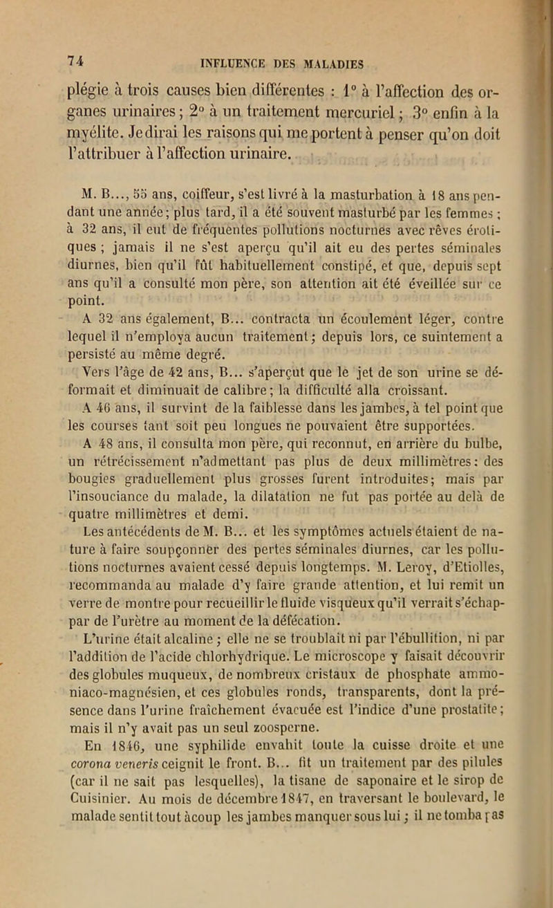 plégie à trois causes bien différentes : 1“ à Faffection des or- ganes urinaires ; 2° à un traitement mercuriel ; 3“ enfin à la myélite. Je dirai les raisons qui me portent à penser qu’on doit l’attribuer à l’affection urinaire. M. B..., 55 ans, coiffeur, s’esl livré à la masturbation à 18 ans pon- dant une année; plus tard, il a été souvent masturbé par les femmes ; à 32 ans, il eut de fréquentes pollutions nocturnes avec rêves éroti- ques ; jamais il ne s’est aperçu qu’il ait eu des pertes séminales diurnes, bien qu’il fût habituellement constipé, et que, depuis sept ans qu’il a consulté mon père, son attention ait été éveillée sur ce point. A 32 ans également. B... contracta un écoulement léger, contre lequel il n’employa aucun traitement ; depuis lors, ce suintement a persisté au même degré. Vers l’âge de 42 ans, B... s’aperçut que le jet de son urine se dé- formait et diminuait de calibre; la difficulté alla croissant. A 46 ans, il survint de la faiblesse dans les jambes, à tel point que les courses tant soit peu longues ne pouvaient être supportées. A 48 ans, il consulta mon père, qui reconnut, en arrière du bulbe, un rétrécissement n’admettant pas plus de deux millimètres; des bougies graduellement plus grosses furent introduites; mais par l’insouciance du malade, la dilatation ne fut pas portée au delà de quatre millimètres et demi. Les antécédents deM. B... et les symptômes actuels étaient de na- ture à faire soupçonner des pertes séminales diurnes, car les pollu- tions nocturnes avaient cessé depuis longtemps. M. Leroy, d’Etioltes, recommanda au malade d’y faire grande attention, et lui remit un verre de montre pour recueillir le fluide visqueux qu’il verrait s’échap- par de l’urètre au moment de la défécation. L’urine était alcaline ; elle ne se troublait ni par l’ébullition, ni par l’addition de l’acide chlorhydrique. Le microscope y faisait découvrir des globules muqueux, de nombreux cristaux de phosphate ammo- niaco-magnésien, et ces globules ronds, transparents, dont la pré- sence dans l’urine fraîchement évacuée est l’indice d’une prostatite; mais il n’y avait pas un seul zoosperne. En 1846, une syphilide envahit toute la cuisse droite et une corona uenem ceignit le front. B... fit un traitement par des pilules (car il ne sait pas lesquelles), la tisane de saponaire et le sirop de Cuisinier. Au mois de décembre 1847, en traversant le boulevard, le malade sentit tout àcoup les jambes manquer sous lui; il ne tomba f as