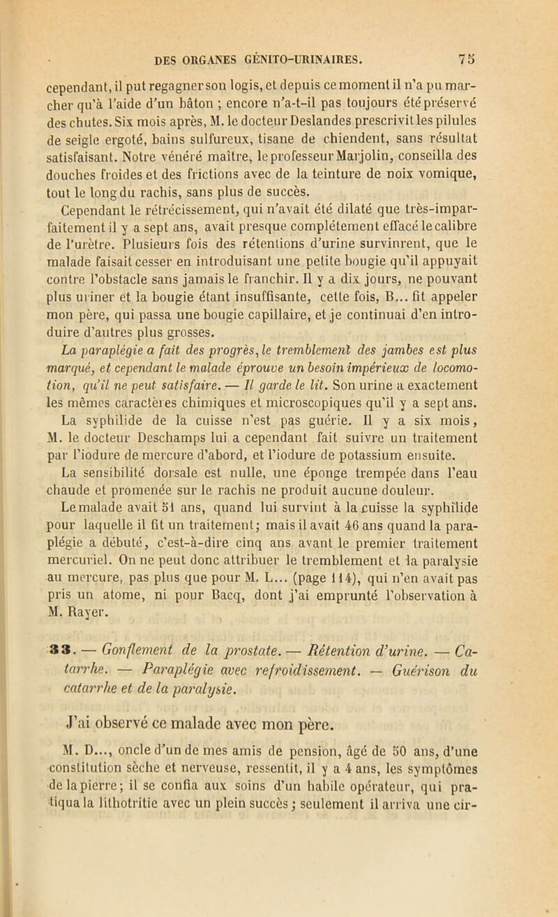 cependant, il put regagner son logis, et depuis ce moment il n’a pu mar- cher qu’à l’aide d’un bâton ; encore n’a-t-il pas toujours été préservé des chutes. Six mois après, M. le docteur Deslandes prescrivit les pilules de seigle ergoté, bains sulfureux, tisane de chiendent, sans résultat satisfaisant. Notre vénéré maître, le professeur Marjolin, conseilla des douches froides et des frictions avec de la teinture de noix vomique, tout le long du rachis, sans plus de succès. Cependant le rétrécissement, qui n’avait été dilaté que très-impar- faitement il y a sept ans, avait presque complètement effacé le calibre de l’urètre. Plusieurs fois des rétentions d’urine survinrent, que le malade faisait cesser en introduisant une petite bougie qu’il appuyait contre l’obstacle sans jamais le franchir. 11 y a dix jours, ne pouvant plus uriner et la bougie étant insuffisante, cette fois, B... fit appeler mon père, qui passa une bougie capillaire, et je continuai d’en intro- duire d’autres plus grosses. La paraplégie a fait des progrès, le tremblemeiil des jambes est plus marqué, et cependant le malade éprouve un besoin impérieux de locomo- tion, qu’il ne peut satisfaire. — Il garde le lit. Son urine a exactement les mêmes caractères chimiques et microscopiques qu’il y a sept ans. La syphilide de la cuisse n’est pas guérie. 11 y a six mois, M. le docteur Deschamps lui a cependant fait suivre un traitement par l’iodure de mercure d’abord, et l’iodure de potassium ensuite. La sensibilité dorsale est nulle, une éponge trempée dans l’eau chaude et promenée sur le rachis ne produit aucune douleur. Le malade avait 51 ans, quand lui survint à la cuisse la syphilide pour laquelle il fit un traitement j mais il avait 46 ans quand la para- plégie a débuté, c’est-à-dire cinq ans avant le premier traitement mercuriel. On ne peut donc attribuer le tremblement et la paralysie au mercure, pas plus que pour M. L... (page 114), qui n’en avait pas pris un atome, ni pour Bacq, dont j’ai emprunté l’observation à M. Rayer. 33. — Gonflement de la prostate. — Rétention dourine. — Ca- tarrhe. — Paraplégie avec refroidissement. — Guérison du catarrhe et de la paralysie. J’ai observé ce malade avec mon père. M. D..., oncle d’un de mes amis de pension, âgé de 50 ans, d’une constitution sèche et nerveuse, ressentit, il y a 4 ans, les symptômes de la pierre; il se confia aux soins d’un habile opérateur, qui pra- tiqua la lithotritie avec un plein succès; seulement il arriva unecir-