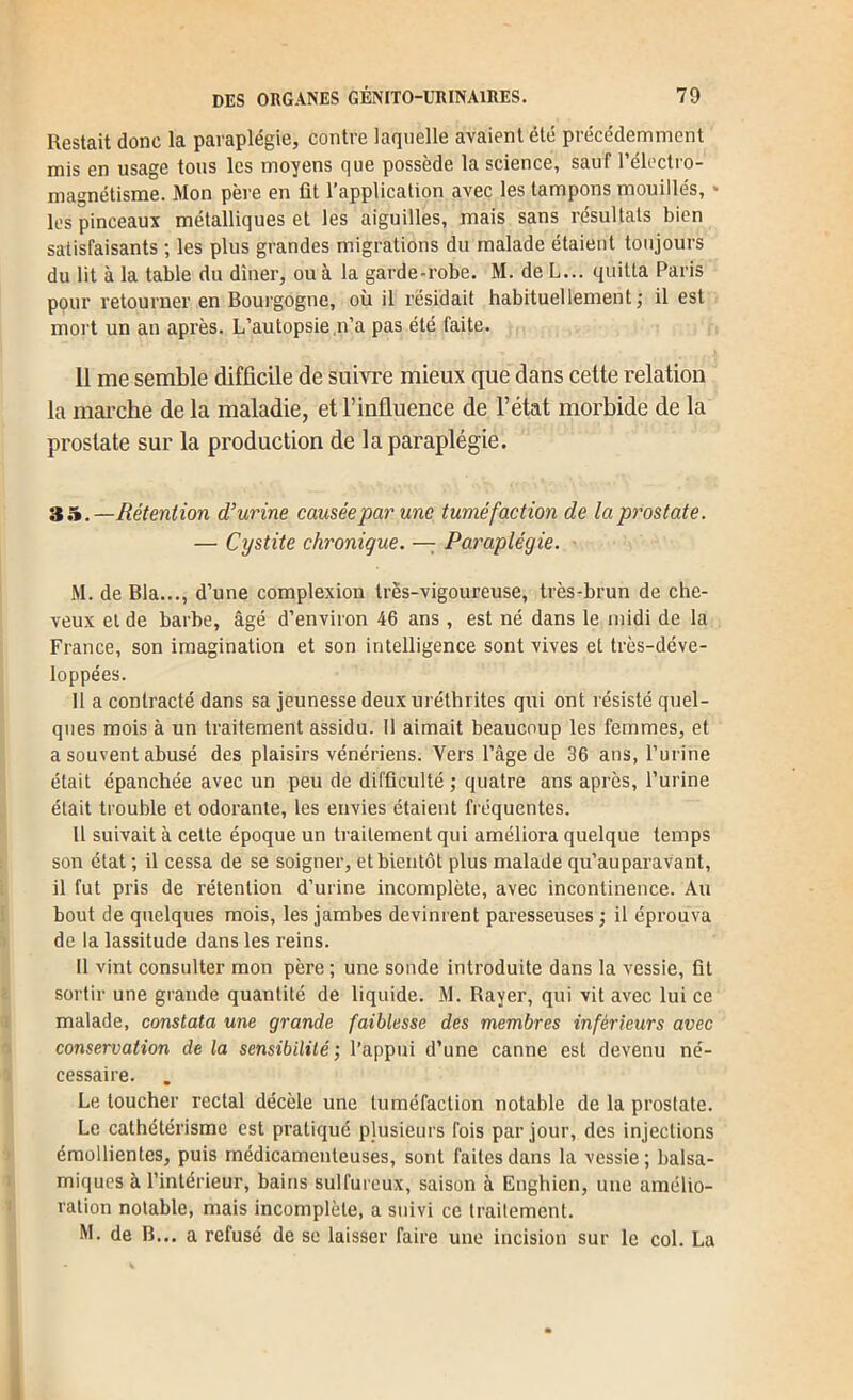 Restait donc la paraplégie, contre laquelle avaient été précédemment mis en usage tons les moyens que possède la science, sauf l’électro- magnétisme. Mon père en fit l’application avec les tampons mouillés, • les pinceaux métalliques et les aiguilles, mais sans résultats bien satisfaisants ; les plus grandes migrations du malade étaient toujours du lit à la table du dîner, ou à la garde-robe. M. de L... quitta Paris pour retourner en Bourgogne, où il résidait habituellement; il est mort un an après. L’autopsie .n’a pas été faite. 11 me semble difficile de suivre mieux que dans cette relation la marche de la maladie, et l’influence de l’état morbide de la prostate sur la production de la paraplégie. 'à h.—Rétention d’urine causée par une tuméfaction de la prostate. — Cystite chronique. — Paraplégie. • M. de Bla..., d’une complexiou très-vigoureuse, très-brun de che- veux et de barbe, âgé d’environ 46 ans , est né dans le midi de la France, son imagination et son intelligence sont vives et très-déve- loppées. 11 a contracté dans sa jeunesse deux uréthrites qui ont résisté quel- ques mois à un traitement assidu. Il aimait beaucoup les femmes, et a souvent abusé des plaisirs vénériens. Vers l’âge de 36 ans, l’urine était épanchée avec un peu de difficulté ; quatre ans après, l’urine était trouble et odorante, les envies étaient fréquentes. Il suivait à cette époque un ti’aitement qui améliora quelque temps son état ; il cessa de se soigner, et bientôt plus malade qu’auparavant, il fut pris de rétention d’urine incomplète, avec incontinence. Au bout de quelques mois, les jambes devinrent paresseuses ; il éprouva de la lassitude dans les reins. Il vint consulter mon père ; une sonde introduite dans la vessie, fit sortir une grande quantité de liquide. M. Rayer, qui vit avec lui ce malade, constata une grande faiblesse des membres inférieurs avec conservation de la sensibilité ; l’appui d’une canne est devenu né- cessaire. Le toucher rectal décèle une tuméfaction notable de la prostate. Le cathétérisme est pratiqué plusieurs fois par jour, des injections émollientes, puis médicamenteuses, sont faites dans la vessie ; balsa- miques à l’intérieur, bains sulfureux, saison à Enghien, une amélio- ration notable, mais incomplète, a suivi ce traitement. M. de B... a refusé de se laisser faire une incision sur le col. La