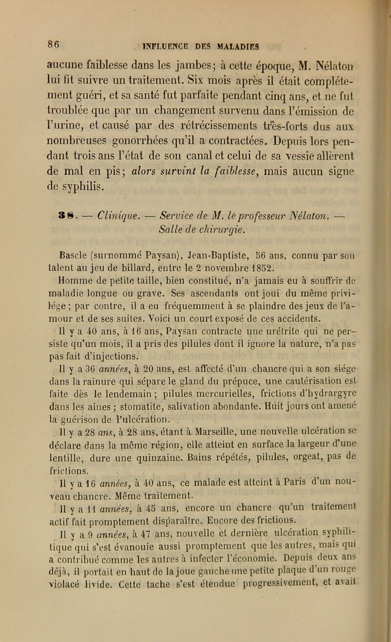 aucune faiblesse dans les jambes; à cette époque, M. Nélatou lui fit suivre un traitement. Six mois après il était complète- ment guéri, et sa santé fut parfaite pendant cinq ans, et ne fut troublée que par un changement survenu dans l’émission de l’urine, et causé par des rétrécissements tres-forts dus aux nombreuses gonorrhées qu’il a contractées. Depuis lors pen- dant trois ans l’état de son canal et celui de sa vessie allèrent de mal en pis; alors survint la faiblesse, mais aucun signe de syphilis. SS. — Clinique. — Service de M. le professeur Nélaton. — Salle de chirurgie. Bascle (surnoramé Paysan), Jean-Baptiste, 56 ans, connu par son talent au jeu de billard, entre le 2 novembre 1852. Homme de petite taille, bien constitué, n’a jamais eu à souffrir de maladie longue ou grave. Ses ascendants ont joui du même privi- lège ; par contre, il a eu fréquemment à se plaindre des jeux de l’a- mour et de ses suites. Voici un court exposé de ces accidents. Il y a 40 ans, à 16 ans. Paysan contracte une urétrite qui ne per- siste qu’un mois, il a pris des pilules dont il ignore la nature, n’a pas pas fait d’injections. Il y a 36 années, à 20 ans, est affecté d’un chancre qui a son siège dans la rainure qui sépare le gland du prépuce, une cautérisation est faite dès le lendemain ; pilules mercurielles, frictions d'hydrargyre dans les aines ; stomatite, salivation abondante. Huit jours ont amené la guérison de l’ulcération. 11 Y a 28 ans, à 28 ans, étant à Marseille, une nouvelle ulcération se déclare dans la même région, elle atteint en surface la largeur d’une lentille, dure une quinzaine. Bains répétés, pilules, orgeat, pas de frictions. 11 y a 16 années, à 40 ans, ce malade est atteint à Paris d’un nou- veau chancre. Même traitement. 11 y a 11 années, à 45 ans, encore un chancre qu’un traitement actif fait promptement disparaître. Encore des frictions. Il y a 9 années, à 47 ans, nouvelle et dernière ulcération syphili- tique qui s’est évanouie aussi promptement que les autres, mais qui a contribué comme les autres à infecter l’économie. Depuis deux ans déjà, il portait en haut de la joue gaucheune petite plaque d’un rouge violacé livide. Cette tache s’est étendue progressivement, et avait