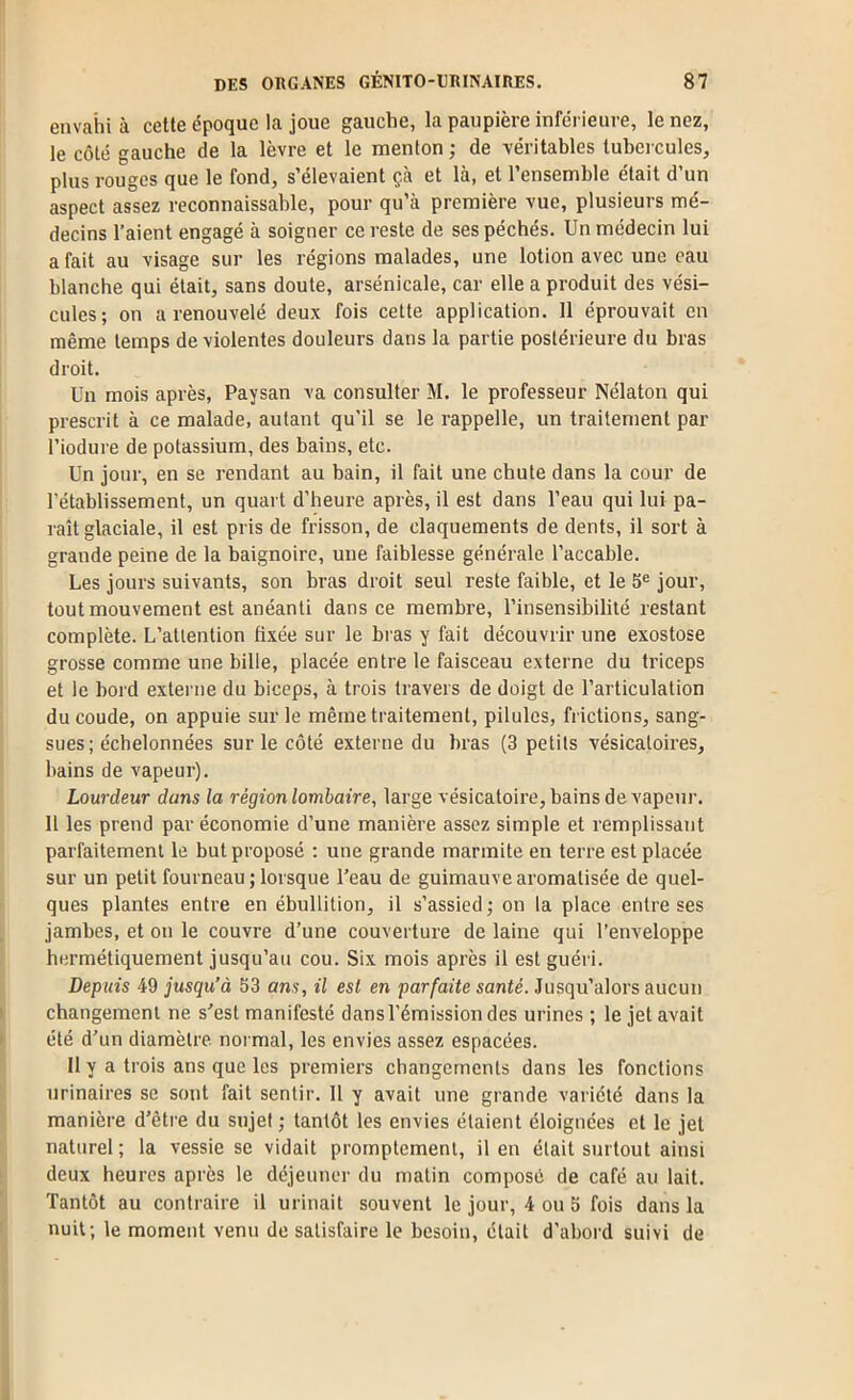 envahi à cette époque la joue gauche, la paupière inferieure, le nez, le côté gauche de la lèvre et le menton ; de véritables tuhci cules, plus rouges que le fond, s’élevaient çà et là, et l’ensemble était d’un aspect assez reconnaissable, pour qu’à première vue, plusieurs mé- decins l’aient engagé à soigner ce reste de ses péchés. Un médecin lui a fait au visage sur les régions malades, une lotion avec une eau blanche qui était, sans doute, arsenicale, car elle a produit des vési- cules; on a renouvelé deux fois cette application. 11 éprouvait en même temps de violentes douleurs dans la partie postérieure du bras droit. Un mois après. Paysan va consulter M. le professeur Nélaton qui prescrit à ce malade, autant qu'il se le rappelle, un traitement par l’iodure de potassium, des bains, etc. Un jour, en se rendant au bain, il fait une chute dans la cour de rétablissement, un quart d’heure après, il est dans l’eau qui lui pa- raît glaciale, il est pris de frisson, de claquements de dents, il sort à grande peine de la baignoire, une faiblesse générale l’accable. Les jours suivants, son bras droit seul reste faible, et le 5® jour, tout mouvement est anéanti dans ce membre, l’insensibilité restant complète. L’attention fixée sur le bras y fait découvrir une exostose grosse comme une bille, placée entre le faisceau externe du triceps et le bord externe du biceps, à trois travers de doigt de l’articulation du coude, on appuie sur le même traitement, pilules, frictions, sang- sues; échelonnées sur le côté externe du bras (3 petits vésicatoires, bains de vapeur). Lourdeur dans la région lombaire, large vésicatoire, bains de vapeur. 11 les prend par économie d’une manière assez simple et remplissant parfaitement le but proposé ; une grande marmite en terre est placée sur un petit fourneau ; lorsque l’eau de guimauve aromatisée de quel- ques plantes entre en ébullition, il s’assied ; on la place entre ses jambes, et on le couvre d’une couverture de laine qui l’enveloppe hermétiquement jusqu’au cou. Six mois après il est guéri. Depuis 49 jusqu’à 53 ans, il est en parfaite santé. Jusqu’alors aucun changement ne s’est manifesté dans l’émission des urines ; le jet avait été d’un diamètre normal, les envies assez espacées. 11 y a trois ans que les premiers changements dans les fonctions urinaires se sont fait sentir. 11 y avait une grande variété dans la manière d’être du sujet ; tantôt les envies étaient éloignées et le jet naturel; la vessie se vidait promptement, il en était surtout ainsi deux heures après le déjeuner du matin composé de café au lait. Tantôt au contraire il urinait souvent le jour, 4 ou b fois dans la nuit; le moment venu de satisfaire le besoin, était d’abord suivi de