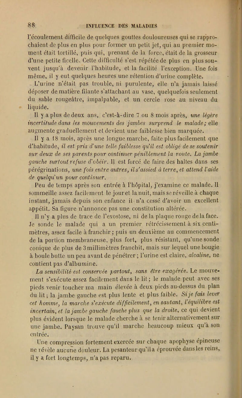 récoulement difficile de quelques gouttes douloureuses qui se rappro- chaient de plus en plus pour former un petit jet, qui au premier mo- ment était tortillé, puis qui, prenant de la foi'ce, était de la grosseur d’une petite ficelle. Cette difficulté s’est répétée de plus en plus sou- vent jusqu’à devenir l’habitude, et la facilité l’exception. Une fois même, il y eut quelques heures une rétention d’urine complète. L’urine n’était pas trouble, ni purulente, elle n’a jamais laissé déposer de matière filante s’attachant au vase, quelquefois seulement du sable rougeâtre, impalpable, et un cercle rose au niveau du liquide. 11 y a plus de deux ans, c’est-à-dire 7 ou 8 mois après, une légère incertitude dans les mouvements des jambes surprend le malade; eWe augmente graduellement et devient une faiblesse bien marquée. 11 y a 18 mois, après une longue marche, faite plus facilement que d’habitude, il est pris d'une telle faiblesse qu'il est obligé de se soutenir sur deux de ses parents pour continuer péniblement la route. La jambe gauche surtout refuse d'obéir. Il est forcé de faire des haltes dans ses pérégrinations, une fois entre autres, il s’assied à terre, et attend l'aide de quelqu'un pour continuer. Peu de temps après son entrée à l’hôpital, j’examine ce malade. Il sommeille assez facilement le jouret la nuit, mais se réveille à chaque instant, jamais depuis son enfance il n’a cessé d’avoir un excellent appétit. Sa figui'e n’annonce pas une constitution altérée. Il n’y a plus de trace de l’exostose, ni delà plaque rouge delà face. Je sonde le malade qui a un premier rétrécissement à six centi- mètres, assez facile à franchir; puis un deuxième au commencement de la portion membraneuse, plus fort, plus résistant, qu’une sonde conique de plus de 3 millimètres franchit, mais sur lequel une bougie à boule butte un peu avant de pénétrer ; l’urine est claire, alcaline, ne contient pas d’albumine. La sensibilité est conservée partout, sans être exagérée. Le mouve- ment s’exécute assez facilement dans le lit ; le malade peut avec ses pieds venir toucher ma main élevée à deux pieds au-dessus du plan du lit; la jambe gauche est plus lente et plus faible. Si je fais lever cet homme, la marche s'exécute difficilement, en sautant, l’équilibre est incertain, et la jambe gauche fauche plus que la droite, ce qui devient plus évident lorsque le malade cherche à se tenir alternativement sur une jambe. Paysan trouve qu’il marche beaucoup mieux qu’à son entrée. Une compression fortement exercée sur chaque apophyse épineuse ne révèle aucune douleur. La pesanteur qu’ila éprouvée dans les reins, il y a fort longtemps, n’a pas reparu.