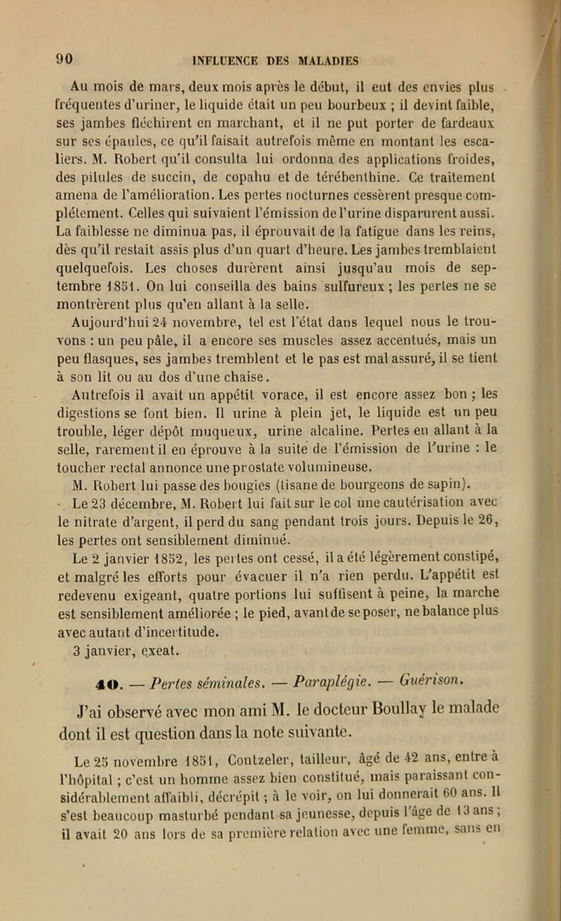 Au mois de mars, deux mois après le début, il eut des envies plus fréquentes d’uriner, le liquide était un peu bourbeux ; il devint faible, ses jambes fléchirent en marchant, et il ne put porter de fardeaux sur scs épaules, ce qu’il faisait autrefois même en montant les esca- liers. M. Robert qu’il consulta lui ordonna des applications froides, des pilules de succin, de copahu et de térébenthine. Ce traitement amena de l’amélioration. Les pertes nocturnes cessèrent presque com- plètement. Celles qui suivaient l’émission de l’urine disparurent aussi. La faiblesse ne diminua pas, il éprouvait de la fatigue dans les reins, dès qu’il restait assis plus d’un quart d’heure. Les jambes tremblaient quelquefois. Les choses durèrent ainsi jusqu’au mois de sep- tembre 1851. On lui conseilla des bains sulfureux ; les perles ne se montrèrent plus qu’en allant à la selle. Aujourd’hui 24 novembre, tel est l’état dans lequel nous le trou- vons ; un peu pâle, il a encore ses muscles assez accentués, mais un peu flasques, ses jambes tremblent et le pas est mal assuré, il se tient à son lit ou au dos d’une chaise. Autrefois il avait un appétit vorace, il est encore assez bon ; les digestions se font bien. 11 urine à plein jet, le liquide est un peu trouble, léger dépôt muqueux, urine alcaline. Pertes en allant à la selle, rarement il en éprouve à la suite de l’émission de l’urine ; le toucher rectal annonce une prostate volumineuse. M. Robert lui passe des bougies (tisane de bourgeons de sapin). - Le 23 décembre, M. Robert lui fait sur le col une cautérisation avec le nitrate d’argent, il perd du sang pendant trois jours. Depuis le 26, les perles ont sensiblement diminué. Le 2 janvier 1832, les pertes ont cessé, il a été légèrement constipé, et malgré les efforts pour évacuer il n’a rien perdu. L’appétit est redevenu exigeant, quatre portions lui suffisent à peine, la marche est sensiblement améliorée ; le pied, avant de se poser, ne balance plus avec autant d’incertitude. 3 janvier, exeat. 40. — Pertes séminales. — Paraplégie. — Guérison. J’ai observé avec mon ami M. le docteur Boullay le malade dont il est question dans la note suivante. Le 25 novembre 1851, Contzeler, tailleur, âgé de 42 ans, entre à l’hôpital ; c’est un homme assez bien constitué, mais paraissant con- sidérablement affaibli, décrépit ; à le voir, on lui donnerait 60 ans. Il s’est beaucoup masturbé pendant sa jeunesse, depuis l’âge de 13 ans; il avait 20 ans lors de sa première relation avec une femme, sans en