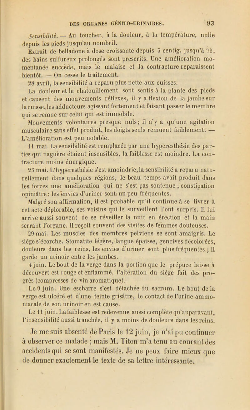 Sensibilité. — Au toucher, à la douleur, à la température, nulle depuis les pieds jusqu’au nombril. Extrait de belladone à dose croissante depuis 5 centig. jusqu’à 75, des bains sulfureux prolongés sont prescrits. Une amélioration mo- mentanée succède, mais le malaise et la contracture reparaissent bientôt. — On cesse le traitement. 28 avril, la sensibilité a reparu plus nette aux cuisses. La douleur et le chatouillement sont sentis à la plante des pieds et causent des mouvements réflexes, il y a flexion de la jambe sur lacuisse, les adducteurs agissant fortement et faisant passer le membre qui se remue sur celui qui est immobile. Mouvements volontaires presque nuis; il n’y a qu’une agitation musculaire sans effet produit, les doigts seuls remuent faiblement. — L’amélioration est peu notable. 11 mai La sensibilité est remplacée par une hyperesthésie des par- ties qui naguère étaient insensibles, la faiblesse est moindre. La con- tracture moins énergique. 25 mai. L’hyperesthésie s’est amoindrie,la sensibilité a reparu natu- rellement dans quelques régions, le beau temps avait produit dans les forces une amélioration qui ne s’est pas soutenue ; constipation opiniâtre; les envies d’uriner sontrun peu fréquentes. Malgré son affirmation, il est probable qu’il continue à se livrer à cet acte déplorable, ses voisins qui le surveillent l’ont surpris. 11 lui arrive aussi souvent de se réveiller la nuit en érection et la main serrant l’organe. 11 reçoit souvent des visites de femmes douteuses. 29 mai. Les muscles des membres pelviens se sont amaigris. Le siège s'écorche. Stomatite légère, langue épaisse, gencives décoloi’ées, douleurs dans les l’eins, les envies d’uriner sont plus fréquentes ; il garde un urinoir entre les jambes. 4 juin. Le bout de la verge dans la portion que le prépuce laisse à découvert est rouge et enflammé, l’altération du siège fait des pro- grès (compresses de vin aromatique). Le9 juin. Une escharre s’est détachée du sacrum. Le bout delà verge est ulcéré et d’une teinte grisâtre, le contact de l’urine ammo- niacale de son urinoir en est cause. Le 11 juin. La faiblesse est redevenue aussi complète qu’auparavant, l’insensibilité aussi tranchée, il y a moins de douleurs dans les reins. Je me suis absenté de Paris le 12 juin, je n’ai pu coutinuor à observer ce malade ; mais M. Titon m’a tenu au courant des accidents qui se sont manifestés. Je ne peux faire mieux que de donner exactement le texte de sa lettre intéressante.