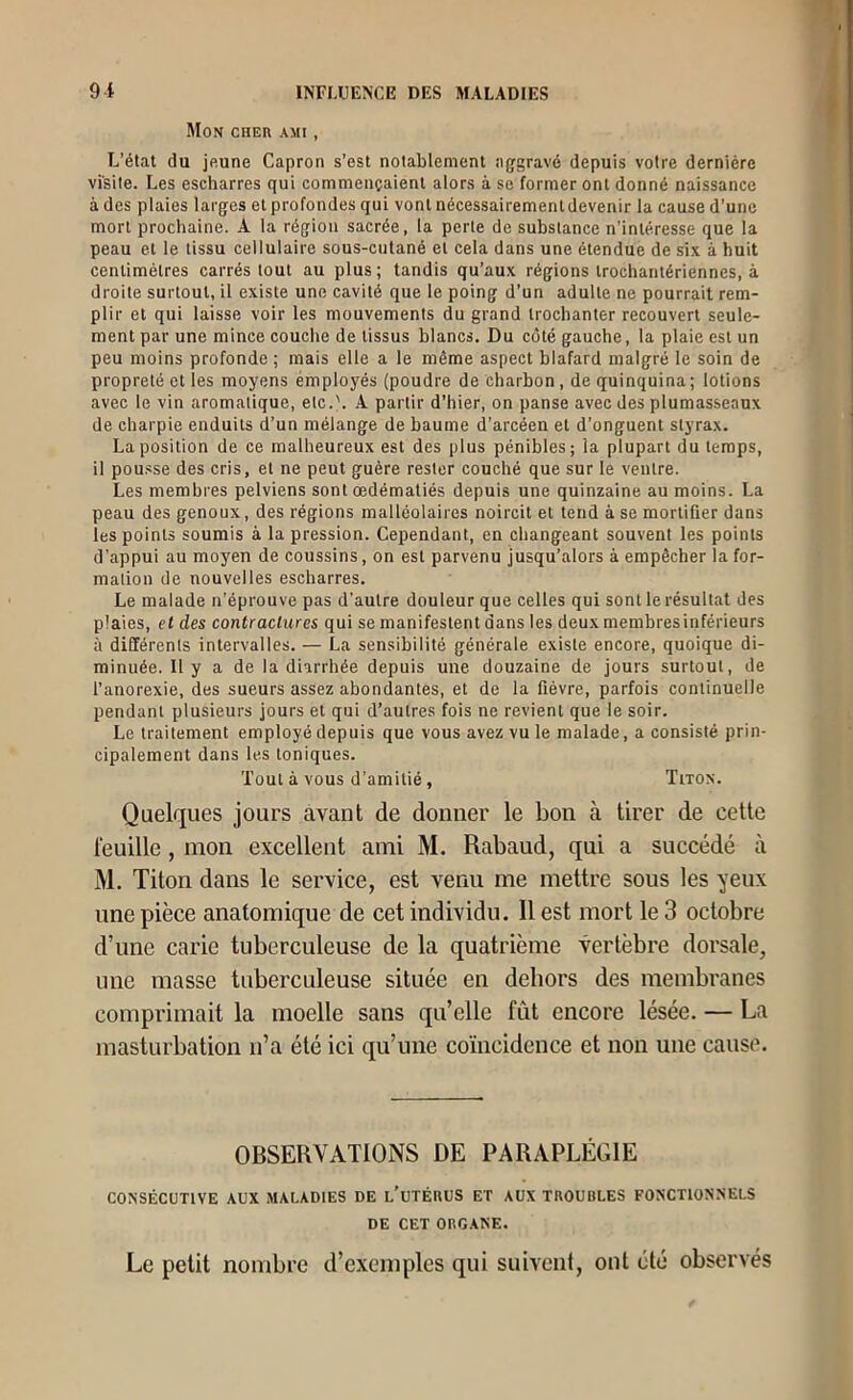 Mon cher ami , L’état du jftune Capron s’est notablement a{rgrav6 depuis votre dernière visite. Les escharres qui commençaient alors à se former ont donné naissance à des plaies larges et profondes qui vont nécessairement devenir la cause d’une mort prochaine. A la région sacrée, la perte de substance n’intéresse que la peau et le tissu cellulaire sous-cutané et cela dans une étendue de six à huit centimètres carrés tout au plus; tandis qu’aux régions Irochantériennes, à droite surtout, il existe une cavité que le poing d’un adulte ne pourrait rem- plir et qui laisse voir les mouvements du grand trochanter recouvert seule- ment par une mince couche de tissus blancs. Du côté gauche, la plaie est un peu moins profonde; mais elle a le même aspect blafard malgré le soin de propreté et les moyens employés (poudre de charbon, de quinquina; lotions avec le vin aromatique, etc.'. A partir d’hier, on panse avec des plumasseaux de charpie enduits d’un mélange de baume d’arcéen et d’onguent styrax. La position de ce malheureux est des plus pénibles; la plupart du temps, il pousse des cris, et ne peut guère rester couché que sur le ventre. Les memhi es pelviens sont œdématiés depuis une quinzaine au moins. La peau des genoux, des régions malléolaires noircit et tend à se mortifier dans les points soumis à la pression. Cependant, en changeant souvent les points d’appui au moyen de coussins, on est parvenu jusqu’alors à empêcher la for- mation de nouvelles escharres. Le malade n’éprouve pas d’autre douleur que celles qui sont le résultat des plaies, et des contractures qui se manifestent dans les deux membres inférieurs à différents intervalles. — La sensibilité générale existe encore, quoique di- minuée. Il y a de la diarrhée depuis une douzaine de jours surtout, de l’anorexie, des sueurs assez abondantes, et de la fièvre, parfois continuelle pendant plusieurs jours et qui d’autres fois ne revient que le soir. Le traitement employé depuis que vous avez vu le malade, a consisté prin- cipalement dans les toniques. Tout à vous d’amitié, Titox. Quelques jours avant de donner le bon à tirer de cette l'euille, mon excellent ami M. Rabaud, qui a succédé à M. Titon dans le service, est venu me mettre sous les yeux une pièce anatomique de cet individu. Il est mort le 3 octobre d’une carie tuberculeuse de la quatrième vertèbre dorsale, une masse tuberculeuse située en dehors des membranes comprimait la moelle sans qu’elle fût encore lésée. — La masturbation ii’a été ici qu’une coïncidence et non une cause. OBSERVATIONS DE PARAPLÉGIE CONSÉCUTIVE AUX MALADIES DE l’uTÉRUS ET AUX TROUBLES FOXCTtON.NELS DE CET ORG.ANE. Le petit nombre d’exemples qui suivent, ont été observés