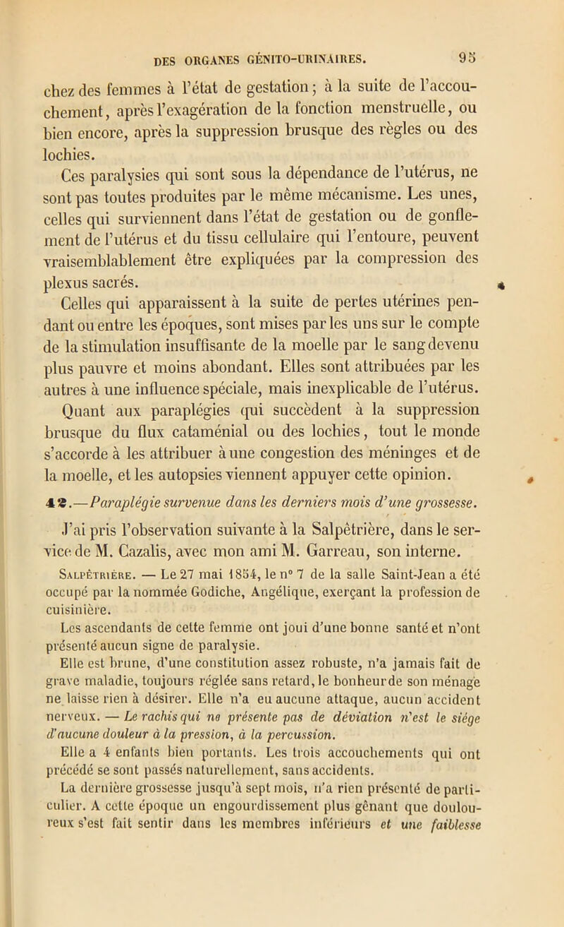 chez des femmes à l’état de gestation ; à la suite de l’accou- chement , après l’exagération de la fonction menstruelle, ou bien encore, après la suppression brusque des règles ou des lochies. Ces paralysies qui sont sous la dépendance de l’utérus, ne sont pas toutes produites par le même mécanisme. Les unes, celles qui surviennent dans l’état de gestation ou de gonfle- ment de t’uténis et du tissu cellulaire qui l’entoure, peuvent vraisemblablement être expliquées par la compression des plexus sacrés. Celles qui apparaissent à la suite de pertes utérines pen- dant ou entre les époques, sont mises par les uns sur le compte de la stimulation insuffisante de la moelle par le sang devenu plus pauvre et moins abondant. Elles sont attribuées par les autres à une influence spéciale, mais inexplicable de l’utérus. Quant aux paraplégies (pii succèdent à la suppression brusque du flux cataménial ou des lochies, tout le monde s’accorde à les attribuer à une congestion des méninges et de la moelle, et les autopsies viennent appuyer cette opinion. 4*.—Paraplégie survenue dans les derniers mois d’une grossesse. J’ai pris l’observation suivante à la Salpêtrière, dans le ser- vice de M. Cazalis, avec mon ami M. Garreau, son interne. Salpêtrière. — Le 27 mai 1834, le n® 7 de la salle Saint-Jean a été occupé par la nommée Godiche, Angélique, exerçant la profession de cuisinière. Les ascendants de cette femme ont joui d’une bonne santé et n’ont présenté aucun signe de paralysie. Elle est brune, d’une constitution assez robuste, n’a jamais fait de grave maladie, toujours réglée sans retard, le bonheurde son ménage ne laisse rien à désirer. Elle n’a eu aucune attaque, aucun accident nerveux. — Le rachis qui ne présente pas de déviation n'est le siège d’aucune douleur à la pression, à la percussion. Elle a 4 enfants bien portants. Les trois accouchements qui ont précédé se sont passés naturellepient, sans accidents. La dernière grossesse jusqu’à sept mois, n’a rien présenté de parti- culier. A cette époque un engourdissement plus gênant que doulou- reux s’est fait sentir dans les membres inférieurs et une faiblesse