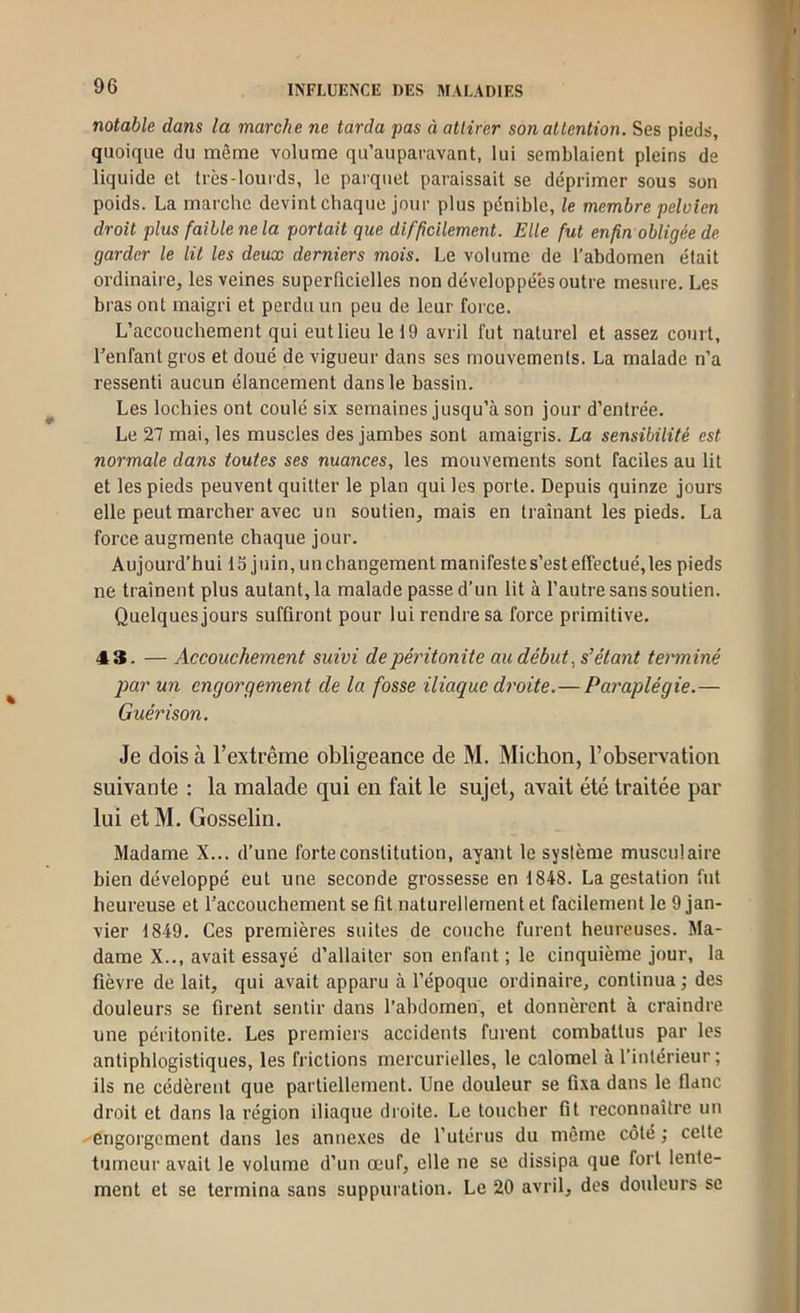 notable dans la marche ne tarda pas à attirer son attention. Ses pieds, quoique du même volume qu’auparavant, lui semblaient pleins de liquide et très-lourds, le parquet paraissait se déprimer sous son poids. La marche devint chaque jour plus pénible, le membre pelvien droit plus faible ne la portait que difficilement. Elle fut enfin obligée de garder le lit les deux derniers mois. Le volume de l’abdomen était ordinaire, les veines superficielles non développées outre mesure. Les bras ont maigri et perdu un peu de leur force. L’accouchement qui eut lieu le 19 avril fut naturel et assez court, l’enfant gros et doué de vigueur dans ses mouvements. La malade n’a ressenti aucun élancement dans le bassin. Les lochies ont coulé six semaines jusqu’à son jour d’entrée. Le 27 mai, les muscles des jambes sont amaigris. La sensibilité est normale dans toutes ses nuances, les mouvements sont faciles au lit et les pieds peuvent quitter le plan qui les porte. Depuis quinze jours elle peut marcher avec un soutien, mais en traînant les pieds. La force augmente chaque jour. Aujourd’hui 13 juin, un changement manifeste s’est effectué,les pieds ne traînent plus autant, la malade passe d’un lit à l’autre sans soutien. Quelques jours suffiront pour lui rendre sa force primitive. 43. — Accouchement suivi de péritonite au début, s'étant terminé par un engorgement de la fosse iliaque droite.— Paraplégie.— Guérison. Je dois à l’extrême obligeance de M. Michon, l’obserAvation suivante : la malade qui en fait le sujet, avait été traitée par lui et M. Gosselin. Madame X... d’une forte constitution, ayant le système musculaire bien développé eut une seconde grossesse en 1848. La gestation fut heureuse et l’accouchement se fit naturellement et facilement le 9 jan- vier 1849. Ces premières suites de couche furent heureuses. Ma- dame X.., avait essayé d’allaiter son enfant ; le cinquième jour, la fièvre de lait, qui avait apparu à l’époque ordinaire, continua ; des douleurs se firent sentir dans l’abdomen, et donnèrent à craindre une péritonite. Les premiers accidents furent combattus par les antiphlogistiques, les frictions mercurielles, le calomel à l’intérieur ; ils ne cédèrent que partiellement. Une douleur se fixa dans le flanc droit et dans la région iliaque droite. Le toucher fit reconnaître un engorgement dans les annexes de l’utérus du même côté ; cette tumeur avait le volume d’un œuf, elle ne se dissipa que fort lente- ment et se termina sans suppuration. Le 20 avril, dos douleurs se