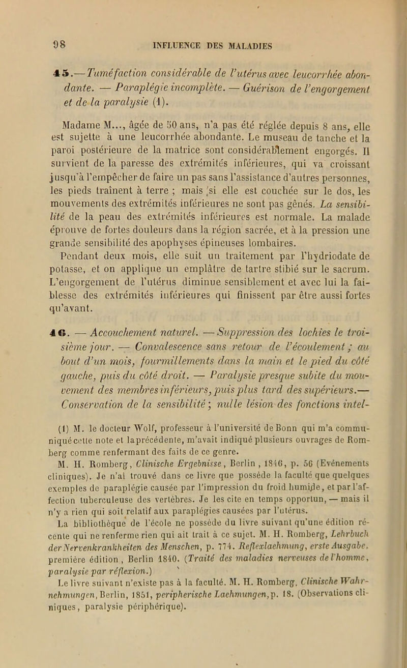 45.— Tuméfaction considérable de Vutérus avec leucorrhée abon- dante. — Paraplégie incomplète. — Guérison de l’engorgement et de la paralysie (1). Madame M..., âgée de 50 ans, n’a pas été réglée depuis 8 ans, elle est sujette à une leucorrhée abondante. Le museau de tanche et la paroi postérieure de la matrice sont considérablement engorgés. Il sui vient de la paresse des extrémités inférieures, qui va croissant jusqu’à l’empêcher de faire un pas sans l’assistance d’autres personnes, les pieds trament à terre ; mais ,'si elle est couchée sur le dos, les mouvements des extrémités inférieures ne sont pas gênés. La sensibi- lité de la peau des extrémités inférieures est normale. La malade éprouve de fortes douleurs dans la région sacrée, et à la pression une grande sensibilité des apophyses épineuses lombaires. Pendant deux mois, elle suit un traitement par l’hydriodate de potasse, et on applique un emplâtre de tartre stibié sur le sacrum. L’engorgement de l’utérus diminue sensiblement et avec lui la fai- blesse des extrémités inférieures qui finissent par être aussi fortes qu’avant. 4 G. —Accouchement naturel. —Suppression des lochies le troi- sième jour. — Convalescence sans retour de Vécoulement ; au bout d’un mois, fourmillements dans la main et le pied du côté gauche, puis du côté droit. — Paralysie presque subite du mou- vement des membres inférieurs, puis plus tard des supérieurs.— Conservation de la sensibilité, nulle lésion des fonctions intel- (I) SI. le docteur Wolf, professeur à l’université Je Bonn qui m’a commu- niqué cette note et laprécédenle, m’avait indiqué plusieurs ouvrages de Rom- berg comme renfermant des faits de ce genre. M. H. Romberg, Clinische Ergebnisse, Berlin , 1816, p. 56 (Evénements cliniques). Je n’ai trouvé dans ce livre que possède la faculté que quelques exemples de paraplégie causée par l’impression du froid humide, et par l’af- fection tuberculeuse des vertèbres. Je les cite en temps opportun, — mais il n’y a rien qui soit relatif aux paraplégies causées par l’utérus. La bibliothèque de l’école ne possède du livre suivant qu’une édition ré- cente qui ne renferme rien qui ait trait à ce sujet. M. H. Romberg, Lehrbuch derNervenkrankheiten des Menschen, p. 77 'i. Reflexlachmung, erstc Ausgabe. première édition, Berlin 1840. {Traité des maladies nerveuses deThomn\e. paralysie par réflexion.) Le livre suivant n’existe pas à la faculté. M. H. Romberg. Clinische IVahr- nehmungen, Berlin, iSbi, peripherische Laehmvngen,p. 18. (Observations cli- niques, paralysie périphérique).