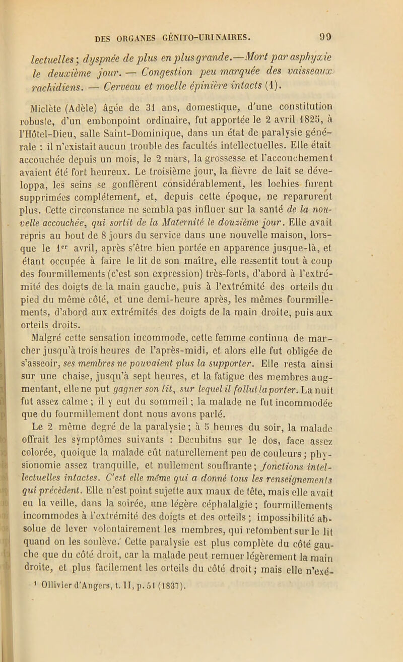 lectuelles-, dyspnée déplus en plusgrande—Mort par asphyxie le deuxième jour. — Congestion peu marquée des vaisseaux rachidiens. — Cerveau et moelle épinière intacts (1). Wiclète (Adèle) âgée de 31 ans, domestique, d’une constitution robuste, d’un embonpoint ordinaire, fut apportée le 2 avril 1823, à rilôtel-Dieu, salle Saint-Dominique, dans un état de paralysie géné- rale : il n’existait aucun trouble des facultés intellectuelles. Elle était accouchée depuis un mois, le 2 mars, la grossesse et l’accouchement avaient été fort heureux. Le troisième jour, la fièvre de lait se déve- loppa, les seins se gonflèrent considérablement, les lochies furent supprimées complètement, et, depuis cette époque, ne reparurent plus. Cette circonstance ne sembla pas influer sur la santé de la nou- velle accouchée, qui sortit de la Maternité le douzième iour. Elle avait repris au bout de 8 jours du service dans une nouvelle maison, lors- que le 1 avril, après s’être bien portée en apparence jusque-là, et étant occupée à faire le lit de son maître, elle ressentit tout à coup des fourmillements (c’est son expression) très-forts, d’abord à l’extré- mité des doigts de la main gauche, puis à l’extrémité des orteils du pied du même côté, et une demi-heure après, les mêmes fourmille- ments, d’abord aux extrémités des doigts de la main droite, puis aux orteils droits. Malgré celte sensation incommode, cette femme continua de mar- cher jusqu’à trois heures de l’après-midi, et alors elle fut obligée de s'asseoir, ses membres ne pouvaient plus la supporter. Elle resta ainsi sur une chaise, jusqu’à sept heures, et la fatigue des membres aug- mentant, elle ne put gagner son lit, sur lequel il fallut laporter. La nuit fut assez calme ; il y eut du sommeil ; la malade ne fut incommodée que du fourmillement dont nous avons parlé. Le 2 même degré de la paralysie; à 5 heuies du soir, la malade offrait les symptômes suivants : Decubitus sur le dos, face assez 5 colorée, quoique la malade eût naturellement peu de couleurs; phy- sionomie assez tranquille, et nullement soutirante; Jonctions intel- lectuelles intactes. C’est elle même qui a donné tous les renseignements gui précèdent. Elle n’est point sujette aux maux de tête, mais elle avait » eu la veille, dans la soirée, une légère céphalalgie; fourmillements ldi incommodes à l’extrémité des doigts et des orteils ; impossibilité ab- at solue de lever volontairement les membres, (jui retombent sur le lit ipj quand on les soulève.' Celte paralysie est plus complète du côté gau- U che que du côté droit, car la malade peut remuer légèrement la main f droite, et plus facilement les orteils du côté droit; mais elle n’exé- B ' Ollivier d'Angers, t. H, p. 51 (1837).