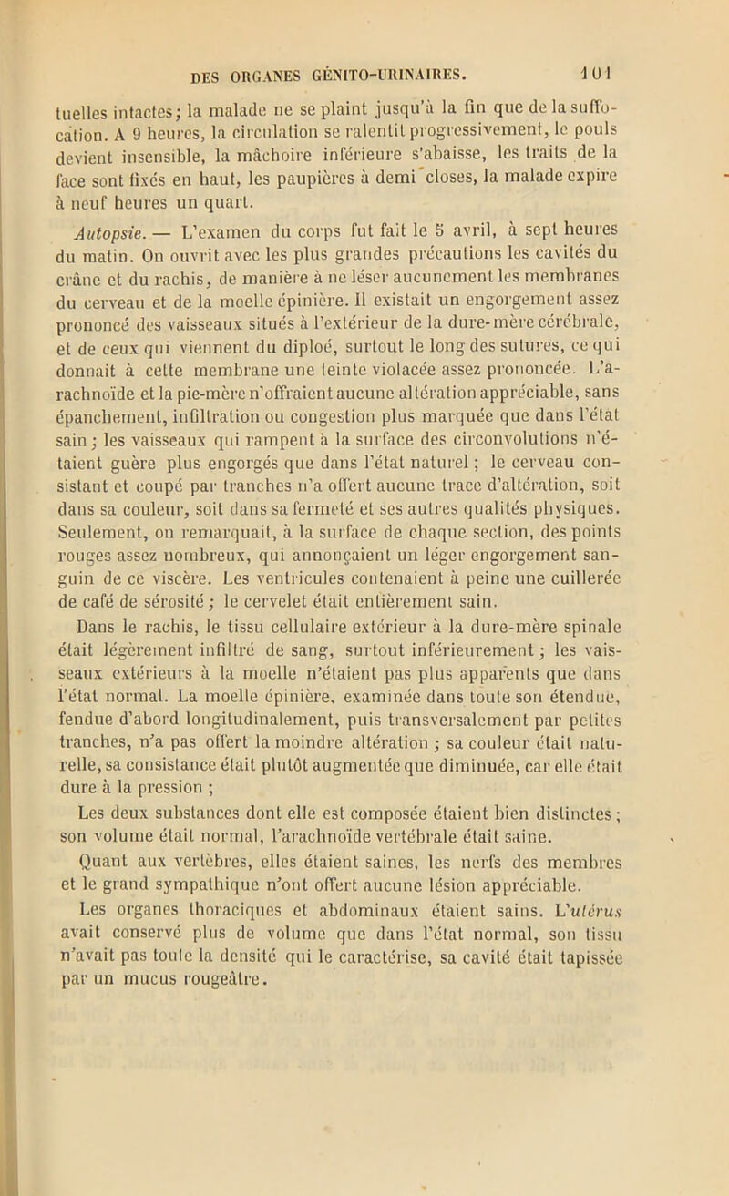 tuelles intactes; la malade ne se plaint jusqu’à la fin que de la suffo- cation. A 9 heures, la circulation se ralentit progressivement, le pouls devient insensible, la mâchoire inférieure s’ahaisse, les traits de la face sont üxcs en haut, les paupières à demi'closes, la malade expire à neuf heures un quart. Autopsie.— L’examen du corps fut fait le 5 avril, à sept heures du matin. On ouvrit avec les plus grandes précautions les cavités du crâne et du rachis, de manière à ne léser aucunement les membranes du cerveau et de la moelle épinière. 11 existait un engorgement assez prononcé des vaisseaux situés à l’extérieur de la dure-mère cérébrale, et de ceux qui viennent du diploé, surtout le long des sutures, ce qui donnait à cette membrane une leintc violacée assez prononcée. L’a- rachnoïde et la pie-mère n’offraient aucune altération appréciable, sans épanchement, infiltration ou congestion plus marquée que dans l’état sain ; les vaisseaux qui rampent à la surface des circonvolutions n’é- taient guère plus engorgés que dans l’état naturel ; le cerveau con- sistant et coupé par tranches n’a offert aucune trace d’altération, soit dans sa couleur, soit dans sa fermeté et ses autres qualités physiques. Seulement, on remarquait, à la surface de chaque section, des points rouges assez nombreux, qui annonçaient un léger engorgement san- guin de ce viscère. Les ventricules contenaient à peine une cuillerée de café de sérosité ; le cervelet était entièrement sain. Dans le rachis, le tissu cellulaire extérieur à la dure-mère spinale était légèrement infiltré de sang, surtout inférieurement ; les vais- seaux extérieurs à la moelle n’étaient pas plus apparents que dans l’état normal. La moelle épinière, examinée dans toute son étendue, fendue d’abord longitudinalement, puis tiansversalement par petites tranches, n’a pas offert la moindre altération ; sa couleur était natu- relle, sa consistance était plutôt augmentée que diminuée, car elle était dure à la pression ; Les deux substances dont elle est composée étaient bien distinctes ; son volume était normal, l’arachnoïde vertébrale était saine. Quant aux vertèbres, elles étaient saines, les nerfs des membres et le grand sympathique n’ont offert aucune lésion appréciable. Les organes thoraciques et abdominaux étaient sains. L'uléru.s avait conservé plus de volume que dans l’état normal, son tissu n’avait pas toule la densité qui le caractérise, sa cavité était tapissée par un mucus rougeâtre.