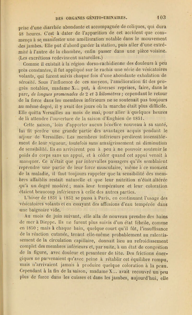 prise d'une diarrhée abondanle et accompagnée de coliques, qui dura 18 heures. C’est à dater de l’apparition de cet accident que com- mença à se manifester une amélioration notable dans le mouvement des jambes’ Elle put d’abord garder la station, puis aller d’une extré- mité à l’autre de la chambre, enfin passer dans une pièce voisine. (Les excrétions redevinrent naturelles.) Comme il existait à la région dorso-rachidienne des douleurs à peu près constantes, il fut appliqué sur le rachis une série de vésicatoires volants, qui furent suivis chaque fois d’une abondante exhalation de sérosité. Sous l’influence de ces moyens, l’amélioration fit des pro- grès notables, madame X... put, à diverses reprises, faire, dans le parc, de longues promenades de 2 et 5 kilomètres ; cependant le retour de la force dans les membres inférieurs ne se soutenait pas toujours au même degré, il y avait des jours où la marche était plus difficile. Elle quitta Versailles au mois de mai, pour aller à quelques heures de là attendre l’ouverture de la saison d’Enghien de 1851. Cette saison, loin d’appoi tur aucun bénéfice nouveau à sa santé, lui fit perdre une grande partie des avantages acquis pendant le séjour de Versailles. Les membres inférieurs perdirent insensible- ment de leur vigueur, toutefois sans amaigrissement ni diminution de sensibilité. Ils en arrivèrent peu à peu à ne pouvoir soutenir le poids du corps sans un appui, et à céder quand cet appui venait à manquer. Ce n’était que par intervalles passagers qu’ils semblaient reprendre une partie de leur force musculaire, même à ce moment de la maladie, il faut toujours rappeler que la sensibilité des mem- bres affaiblis restait naturelle et que leur nutrition n’élail altéi’ée qu’à un degré modéré ; mais leur température et leur coloration étaient beaucoup inférieures à celle des autres parties. L’hiver de 1851 à 1852 se passa à Paris, en continuant l’usage des vésicatoires volants et en essayant des affusions d’eau tempérée dans une baignoire vide. Au mois de juin suivant, elle alla de nouveau prendre des bains de mer à Dieppe. Ils ne furent plus suivis d’un élat fébrile, comme en 1850 ; mais à chaque bain, quelque court qu’il fût, l’insuffisance de la réaction cutanée, tenant elle-même probablement au ralentis- sement de la circulation capillaire, donnait lieu au refroidissement complet des membres inférieurs et, par suite, à un état de congestion de la figure, avec douleur et pesanteur de tète. Des filetions éner- giques ne parvenaient qu’avec peine à rétablir cet équilibre rompu, mais n’arrivaient jamais à produire quelque coloration à la peau. Cependant à la fin de la saison, madame X... avait recouvré un peu plus de force dans les cuisses et dans les jambes, aujourd’hui, elle