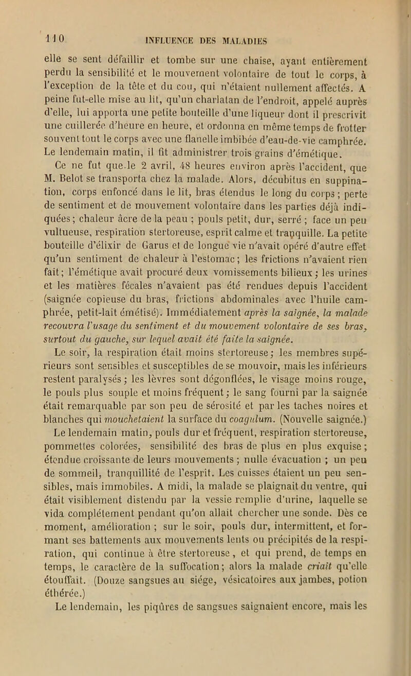 elle se sent défaillir et tombe sur une chaise, ayant entièrement perdu la sensibilité et le mouvement volontaire de tout le corps, à l’exception de la tête et du cou, qui n’étaient nullement affectés. A peine fut-elle mise au lit, qu’un charlatan de l’endroit, appelé auprès d’elle, lui apporta une petite bouteille d’une liqueur dont il prescrivit une cuillerée d’heure en heure, et ordonna en même temps de frotter souvent tout le corps avec une flanelle imbibée d’eau-de-vie camphrée. Le lendemain matin, il fit administrer trois grains d’émétique. Ce ne fut que.le 2 avril, 48 heures environ après l’accident, que M. Belot se transporta chez la malade. Alors, décubitus en suppina- tion, corps enfoncé dans le lit, bras étendus le long du corps ; perte de sentiment et de mouvement volontaire dans les parties déjà indi- quées; chaleur âcre de la peau ; pouls petit, dur, serré ; face un peu vultueuse, respiration slertoreuse, esprit calme et traçquille. La petite bouteille d’élixir de Garus et de longue vie n’avait opéré d’autre effet qu’un sentiment de cbaleur à l’estomac ; les frictions n’avaient rien fait; l’émétique avait procuré deux vomissements bilieux; les urines et les matières fécales n’avaient pas été rendues depuis l’accident (saignée copieuse du bras, fi ictions abdominales avec l’huile cam- phrée, petit-lait émétisé). Immédiatement après la saignée, la malade recouvra Vusage du sentiment et du mouvement volontaire de ses bras, surtout du gauche, sur lequel avait été faite la saignée. Le soir, la respiration était moins slertoreuse; les membres supé- rieurs sont sensibles et susceptibles de se mouvoir, mais les inférieurs restent paralysés; les lèvres sont dégonflées, le visage moins rouge, le pouls plus souple et moins fréquent; le sang fourni par la saignée était remarquable par son peu de sérosité et par les taches noires et blanches qui mouchelaient la surface du coagnlum. (Nouvelle saignée.) Le lendemain malin, pouls dur et fréquent, respiration slertoreuse, pommettes colorées, sensibilité des bras de plus en plus exquise ; étendue croissante de leurs mouvements ; nulle évacuation ; un peu de sommeil, tranquillité de l’esprit. Les cuisses étaient un peu sen- sibles, mais immobiles. A midi, la malade se plaignait du ventre, qui était visiblement distendu par la vessie remplie d’urine, laquelle se vida complètement pendant qu’on allait chercher une sonde. Dès ce moment, amélioration ; sur le soir, pouls dur, intermittent, et for- mant ses battements aux mouvements lents ou précipités de la respi- ration, qui continue à être slertoreuse, et qui prend, de temps en temps, le caractère de la suflbcation; alors la malade criait qu’elle étouffait. (Douze sangsues au siège, vésicatoires aux Jambes, potion éthérée.) Le lendemain, les piqûres de sangsues saignaient encore, mais les