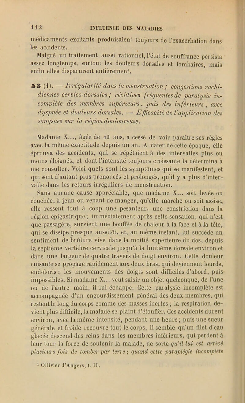 médicaments excitants produisaient toujours de l’exacerbation dans les accidents. Malgré un traitement aussi rationnel, l’état de souffrance persista assez longtemps, surtout les douleurs dorsales et lombaires, mais enûn elles disparurent entièrement. 5» (l). — Irrégularité dans la menstruation ; congestions rachi- diennes cervico-dorsales ; récidives fréquentes de paralysie in- complète des membres supérieurs, puis des inférieurs, avec dyspnée et douleurs dorsales. — Efficacité de l’application des sangsues sur la région douloureuse. Madame X..., âgée de 49 ans, a cessé de voir paraître ses règles avec la même exactitude depuis un an. A dater de celle époque, elle éprouva des accidents, qui se répétaient à des intervalles plus ou moins éloignés, et dont l’intensité toujours croissante la détermina à me consulter. Voici quels sont les symptômes qui se manifestent, et qui sont d’autant plus prononcés et prolongés, qu’il y a plus d’inter- valle dans les retours irréguliers de menstruation. Sans aucune cause appréciable, que madame X... soit levée ou couchée, à jeun ou venant de manger, qu’elle marche ou soit assise, elle ressent tout à coup une pesanteur, une constriction dans la région épigastrique; immédiatement après cette sensation, qui n’est que passagère, survient une bouffée de chaleur à la face et à la tête, qui se dissipe presque aussitôt, et, au même instant, lui succède un sentiment de brûlure vive dans la moitié supérieure du dos, depuis la septième vertèbre cervicale jusqu’à la huitième dorsale environ et dans une largeur de quatre travers de doigt environ. Celte douleur cuisante se propage rapidement aux deux bras, qui deviennent lourds, endoloris ; les mouvements des doigts sont difficiles d’abord, puis impossibles. Si madame X... veut saisir un objet quelconque, de l’une ou de l’autre main, il lui échappe. Cette paralysie incomplète est accompagnée d’un engourdissement général des deux membres, qui restent le long du corps comme des masses inertes ; la respiration de- vient plus difficile, la malade se plaint d’étouffer. Ces accidents durent environ, avec la même intensité, pendant une heure; puis une sueur générale et froide recouvre tout le corps, il semble qu’un filet d’eau glacée descend des reins dans les membres inférieurs, qui perdent à leur tour la force de soutenir la malade, de sorte qu’il lui est arrivé plusieurs fois de tomber par terre ; quand cette paraplégie incomplète