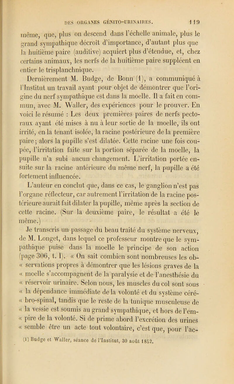 même, que, plus on descend dans l’échelle animale, plus le grand sympathique décroît d’importance, d’autant plus que la huitième paire (auditive) acquiert plus d’étendue, et, chez certains animaux, les nerfs de la huitième paire suppléent en (nitier le trisplanclmique. Dernièrement M. Budge, de Bonn (1), a communiqué à l’Institut un travail ayant pour objet de démontrer que l’ori- gine du nerf sympathique est dans la moelle. Il a fait en com- mun, aA'ec M. Waller, des expériences pour le prouver. En voici le résumé : Les deux premières paires de nerfs pecto- raux ayant été mises à nu à leur sortie de la moelle, ils ont irrité, en la tenant isolée, la racine postérieure de la première paire ; alors la pupille s’est dilatée. Cette racine une fois cou- pée, l’irritation faite sur la portion séparée de la moelle, la pupille n’a subi aucun changement. L’irritation portée en- suite sur la racine antérieure du même nerf, la pupille a été fortement influencée. L’auteur en conclut que, dans ce cas, le ganglion n’est pas l’organe réflecteur, car autrement l’irritation de la racine pos- térieure aurait fait dilater la pupille, même après la section de cette racine. (Sur la deuxième paire, le résultat a été le même.) Je transcris un passage du beau traité du système nerveux, de M. Longet, dans lequel ce professeur montre que le sym- pathique puise dans la moelle le principe de son action fpage 306, 1.1). « On sait combien sont nombreuses les ob- (( servalions propres à démontrer que les lésions graves de la « moelle s’accompagnent de la paralysie et de l’anesthésie du « réservoir urinaire. Selon nous, les muscles du col sont sous « la dépendance immédiate de la volonté et du système céré- « brq-spinal, tandis que le reste de la tunique musculeuse de <( la vessie est soumis au grand sympathique, et hors de l’em- <( piie de la volonté. Si de prime abord l’excreiion des urines « semble être un acte tout volontaire, c’est que, pour l’ac- (1) Bud[je el Waller, séance de l’Inslitut, 30 août 1862.