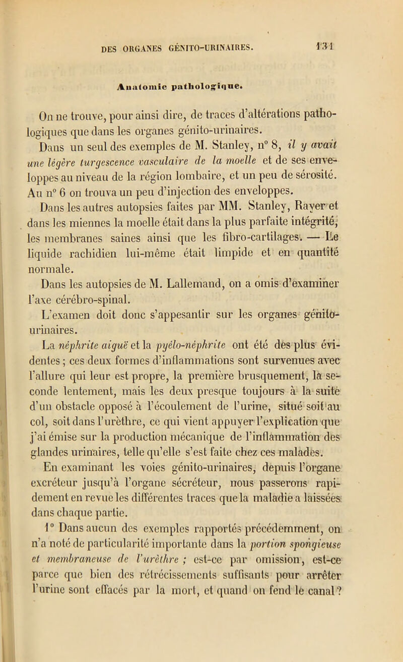 Aualomic patliolog^iqne* On ne trouve, pour ainsi dire, de traces d’altérations patho- logiques que dans les organes génito-urinaires. Dans un seul des exemples de M. Stanley, n“ 8, il y avait une légère turgescence vasculaire de la moelle et de ses enx'e- loppes au niveau de la région lombaire, et un peu de sérosité. Au n® 6 on trompa un peu d’injection des enveloppes. Dans les autres autopsies faites par MM. Stanley, Rayer et dans les miennes la moelle était dans la plus parfaite intégrité, les membranes saines ainsi que les fibro-cartilages. — lie liquide rachidien lui-même était limpide et en quantité normale. Dans les autopsies de M. Lallemand, on a omis d’examiner l’axe cérébro-spinal. L’examen doit donc s’appesantir sur les organes génito- urinaires. La néphrite aiguë et la pyélo-néphrite ont été des plus^ évi- dentes ; ces deux formes d’inflammations sont survenues av^ec l’allure qui leur est propre, 1a première brusquement, la se- conde lentement, mais les deux presque toujours à la suitè d’un obstacle opposé à l’écoulement de l’urine, situé soit'au col, soit dans l’urèthre, ce qui vient appuyer l’explication que j’ai émise sur la production mécanique de l’inflammation des glandes urinaires, telle qu’elle s’est faite chez ces malades. En examinant les voies génito-urinaires, depuis l’organe excréteur jusqu’à l’organe sécréteur, nous passerons rapi- dement en revue les différentes traces que la maladie a laissées; dans chaque partie. 1“ Dans aucun des exemples rapportés précédemment, on n’a noté de particularité inq^ortante dans la portion spongieuse et membraneuse de Vurèthre ; est-ce par omission, est-ce parce que bien des l’étrécissements suffisants pour arrêter l’urine sont effacés par la mort, et quand on fend lè canal ?