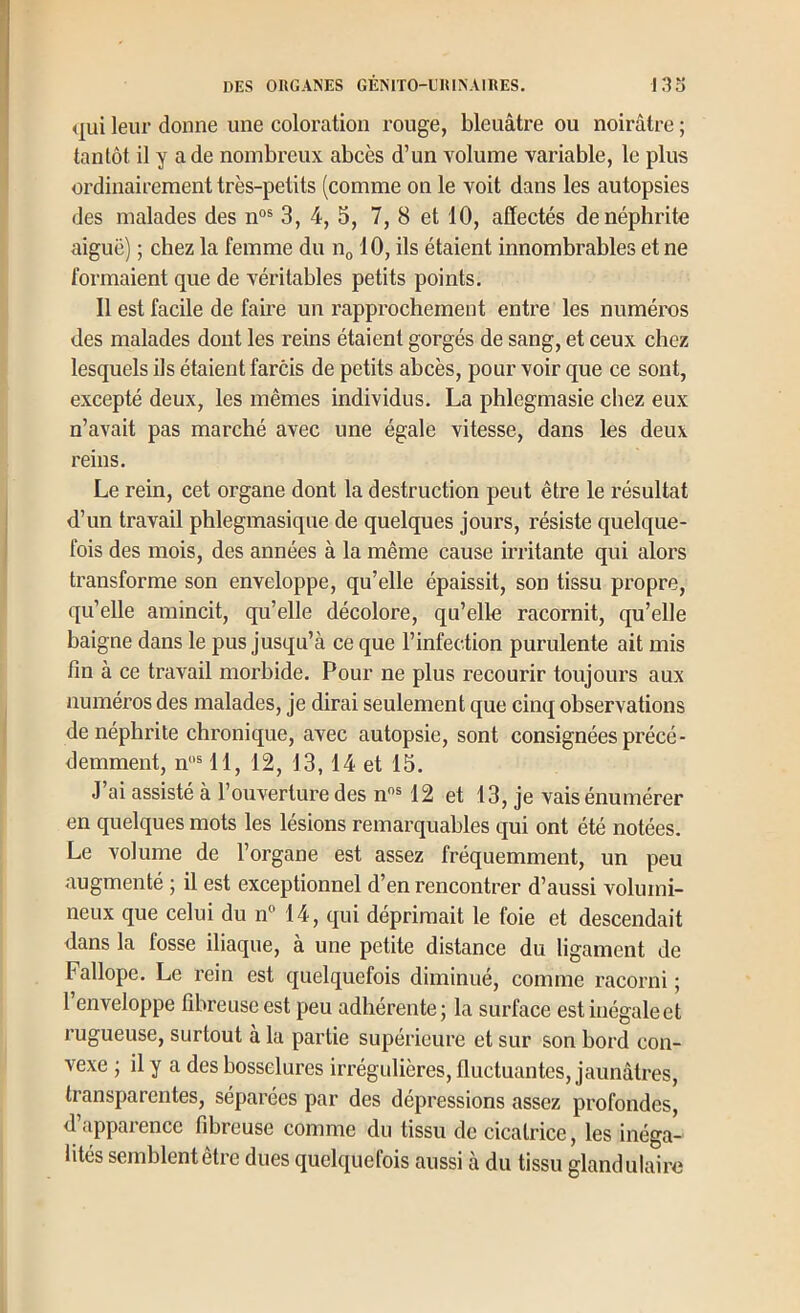 <|ui leur donne une coloration rouge, bleuâtre ou noirâtre ; tantôt il y a de nombreux abcès d’un volume variable, le plus ordinairement très-petits (comme on le voit dans les autopsies des malades des n°® 3, 4, 5, 7, 8 et 10, affectés de néphrite aiguë) ; chez la femme du iIq 10, ils étaient innombrables et ne formaient que de véritables petits points. 11 est facile de faire un rapprochement entre les numéros des malades dont les reins étaient gorgés de sang, et ceux chez lesquels ils étaient farcis de petits abcès, pour voir que ce sont, excepté deux, les mêmes individus, La phlegmasie chez eux n’avait pas marché avec une égale vitesse, dans les deux reins. Le rein, cet organe dont la destruction peut être le résultat d’un travail phlegmasiqne de quelques jours, résiste quelque- fois des mois, des années à la même cause irritante qui alors transforme son enveloppe, qu’elle épaissit, son tissu propre, qu’elle amincit, qu’elle décolore, qu’elle racornit, qu’elle baigne dans le pus jusqu’à ce que l’infection purulente ait mis fin à ce travail morbide. Pour ne plus recourir toujours aux numéros des malades, je dirai seulement que cinq observations de néphrite chronique, avec autopsie, sont consignées précé- demment, n“® 11, 12, 13,14 et 15. J’ai assisté à l’ouverture des n* 12 et 13, je vais énumérer en quelques mots les lésions remarquables qui ont été notées. Le volume de l’organe est assez fréquemment, un peu augmenté ; il est exceptionnel d’en rencontrer d’aussi volumi- neux que celui du n” 14, qui déprimait le foie et descendait dans la fosse iliaque, a une petite distance du ligament de Fallope. Le rein est quelquefois diminué, comme racorni ; 1 enveloppe fibreuse est peu adhérente j la surface est inégale et rugueuse, surtout à la partie supérieure et sur son bord con- vexe J il y a des bosselures irrégulières, fluctuantes, jaunâtres, transparentes, séparées par des dépressions assez profondes, d’apparence fibreuse comme du tissu de cicatrice, les inéga- lités semblent être dues quelquefois aussi à du tissu glandulaire